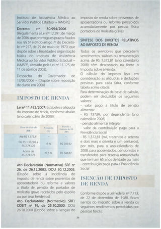Instituto de Assistência Médica ao                  imposto de renda sobre proventos de
Servidor Público Estadual – IAMSPE)                 aposentadoria ou reforma percebidos
                                                    acumuladamente por pessoa física
Decreto       nº     50.994/2006      –
                                                    portadora de moléstia grave)
(Regulamenta a Lei nº 12.291, de março
de 2006, que prorroga os prazos ﬁxados
                                                    SÍNTESE DOS DIREITOS RELATIVOS
nos §§ 5º e 6º do artigo 7º do Decreto-
                                                    AO IMPOSTO DE RENDA
lei nº 257, de 29 de maio de 1970, que
dispõe sobre a ﬁnalidade e organização              Todos os servidores que percebem
básica do Instituto de Assistência                  vencimentos, salários ou remuneração
Médica ao Servidor Público Estadual –               acima de R$ 1.372,81 (ano calendário
IAMSPE, alterado pela Lei nº 11.125, de             2008) têm descontado na fonte o
11 de abril de 2002).                               Imposto sobre a Renda.
                                                    O cálculo do imposto leva em
Despacho      do   Governador     de
                                                    consideração as alíquotas e deduções
13/03/2006 – (Dispõe sobre reposição
                                                    previstas para cada faixa, conforme
de claros em 2006)
                                                    tabela acima citada:
                                                    Para determinação da base de cálculo,
                                                    podem ser deduzidos os seguintes
IMPOSTO DE RENDA                                    valores:
                                                    - valor pago a título de pensão
Lei nº 11.482/2007: Estabelece alíquota
                                                    alimentar
do imposto de renda, conforme abaixo
                                                    - R$ 137,99, por dependente (ano
(ano calendário de 2008):
                                                    calendário 2008)
                                                    - pensão alimentar integral
                                 Parcela a
  Base de cálculo   Alíquota   Deduzir do IR        - valor da contribuição paga para a
       (R$)            (%)         (R$)
                                                    Previdência Social
 Até R$ 1.372,81       -            -               - R$ 1.372,81 (mil, trezentos e setenta
 De R$ 1.372,82 a                                   e dois reais e oitenta e um centavos),
                     15 %      R$ 205,92
   R$ 2.743,25                                      por mês, para o ano-calendário de
    Acima de                                        2008, para aposentados, pensionistas e
                    27,5 %     R$ 548,82
   R$ 2.743,25                                      transferidos para reserva remunerada
                                                    que tenham 65 anos de idade ou mais
Ato Declaratório (Normativo) SRF nº                 - contribuição paga para a Previdência
26, de 26.12.2003, DOU 30.12.2003,                  Social
(Dispõe sobre a incidência do
imposto de renda sobre proventos de                 ISENÇÃO
                                                    ISENÇÃO DE IMPOSTO
                                                      E              O
aposentadoria ou reforma e valores                  DE RENDA
                                                      E
a título de pensão de portador de
moléstia grave recebidos pelo espólio               Conforme dispõe a Lei Federal nº 7.713,
ou por seus herdeiros)                              de 22 de dezembro de 1988, ﬁcam
Ato Declaratório (Normativo) SRF/                   isentos do Imposto sobre a Renda os
COSIT nº 19, de 25.10.2000, DOU                     seguintes rendimentos percebidos por
26.10.2000 (Dispõe sobre a isenção do               pessoas físicas:
                                               30   30
 