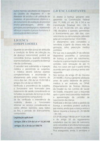 outras normas, são direitos do integrante     LICENÇA GESTANTE
do Quadro do Magistério: IV - ter
liberdade de escolha e de utilização de       O direito à licença gestante está
materiais, de procedimentos didáticos e       garantido na Constituição Federal
de instrumento de avaliação do processo       (Art. 7º, XVIII, c/c art. 39, § 3º) e na
ensino-aprendizagem,        dentro    dos     Constituição Estadual (Art. 124, §
princípios psicopedagógicos, objetivando      3º). A Lei 10.261/68, em seu artigo
alicerçar o respeito à pessoa humana e, à     198, disciplina a questão, permitindo
construção do bem comum                       o licenciamento por 180 dias, com
                                              vencimento ou remuneração (alterado
                                              pela Lei Complementar 1054/2008).
LICENÇA                                       O afastamento será concedido a
COMPULSÓRIA                                   servidora, a partir do oitavo mês de
                                              gestação, salvo prescrição médica
Quando ao servidor possa ser atribuída        contrária.
a condição de fonte de infecção ou            Por sua vez, o parágrafo 2º do referido
de doença transmissível, poderá ser           dispositivo possibilita a concessão
concedida licença, quando mediante            de licença, a partir do nascimento,
exames realizados, a suspeita da doença       mediante a apresentação da respectiva
não for conﬁrmada.                            certidão, com retroação de até 15
O servidor será submetido a inspeção          dias, nos casos em que o parto tenha
médica e persistindo as suspeitas,            ocorrido sem que a licença tenha sido
o médico deverá solicitar exames              requerida.
complementares e recomendar o                 Nos termos do artigo 49 do Decreto
afastamento pelo prazo máximo de              29.180/88, a licença gestante pleiteada
cinco dias (art. 206 da Lei 10.261/68 e       antes do parto depende de perícia
artigos 25 e 26 da Lei 500/74).               médica a ser realizada no DPME
Veriﬁcada a procedência da suspeita,          (Departamento de Perícias Médicas
o funcionário será licenciado para            do Estado) ou nos Centros de Saúde
tratamento de saúde, considerando-se          do Estado, enquanto que a requerida
incluídos no período da licença os dias       após o parto será concedida mediante
de licenciamento compulsório.                 a apresentação da certidão de
Se for veriﬁcada a inexistência da            nascimento da criança.
moléstia, deverá o funcionário                Publicada a decisão sobre o pedido da
retornar ao serviço, considerando-se          licença, a servidora poderá usufruí-la
como efetivo exercício, para todos            por inteiro, ainda que a criança venha a
os ﬁns, o período do licenciamento            falecer durante a licença (D. 29.180/88
compulsório.                                  - Art. 54).
Legislação aplicável:                         O § 3º do artigo 198 da Lei nº 10.261/68
                                              e do artigo 50 do regulamento
-artigos 206 e 324 da Lei nº 10.261/68        estabelece que no caso de natimorto
-artigos 25 e 26 da Lei 500/74                será concedida à servidora licença para
                                              tratamento de saúde, a critério médico.
                                              Fica assegurado, ainda, à servidora o
                                      35 35
 
