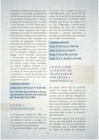 setembro de 2003, quando passou a ser           no inciso XVI, d artigo 78, da Lei
cobrada a contribuição previdenciária           10261/68, bem como inciso XIV, do
de 5% dos vencimentos dos servidores            artigo 16 da Lei 500/74 (alteradas pela
em atividade, instituída pela LC 943/03.        Lei Complementar 1054/2008), tendo
Esclarece-se, ﬁnalmente, que o artigo           duração, nos termos do artigo 10, §
13 do Decreto 41.915/97 prevê que o             1º, das Disposições Constitucionais
servidor licenciado nestes termos não           Transitórias, de cinco dias, contados
poderá exercer qualquer outro cargo,            da data do nascimento da criança,
emprego ou função na Administração              devendo o servidor apresentar a
Pública Direta, Indireta ou Fundacional.        certidão de nascimento, até o primeiro
O posicionamento dos advogados da               dia útil após o referido prazo
Secretaria de Legislação e Defesa do
                                                Legislação aplicável:
Associado da APEOESP é no sentido de
que o artigo 13 do Decreto 41.915/97            artigo 78, XVI, da Lei 10261/68
é ilegal, na medida em que o Estatuto
                                                artigo 16,XIV, da Lei 500/74
dos Funcionários Públicos Civis do
Estado – Lei nº 10.261/68 -, não proíbe         artigo 7º, inciso XIX, da CF/88
o funcionário ou servidor afastado              artigo 10, § 1º, do ADCT da CF/88
para tratar de interesses particulares
de exercer outro cargo, emprego
ou função pública estadual, e a
pessoa só pode ser proibida a fazer
                                                LICENÇA POR
ou deixar de fazer alguma coisa em              ACIDENTE DE
virtude de lei, sendo que Decreto do            TRABALHO OU
Poder Executivo não é lei, mas mero             POR DOENÇA
regulamento da lei.
                                                PROFISSIONAL
Legislação aplicável:
artigos 202 a 204 da Lei nº 10.261/68           Os artigos 194/197 da Lei 10.261/68
                                                tratam da licença por acidente de
LC nº 814/96 (que estendeu a licença
                                                trabalho ou por doença proﬁssional. De
aos servidores estáveis nos termos do
                                                acordo com os referidos dispositivos,
art. 19 do ADCT da CF/88)
                                                os servidores acidentados no exercício
                                                de suas atribuições, ou no percurso
                                                até o local de trabalho, terão direito a
LICENÇA
LICENÇA                                         essa licença. Equipara-se ao acidente
PATERNIDADE
PATERNIDADE                                     de trabalho a agressão sofrida e não
                                                provocada pelo servidor no exercício
A Constituição Federal de 1988, em              de suas funções.
seu artigo 7º, inciso XIX, bem como a
                                                É importante registrar que, para que a
Constituição Estadual, no artigo 124,
                                                licença seja enquadrada por acidente
3º, asseguram aos servidores públicos
                                                do trabalho ou doença proﬁssional,
o gozo de licença-paternidade.
                                                é necessário que a unidade escolar
A licença-paternidade está prevista
                                                ou órgão de lotação do integrante
                                           38   38
 
