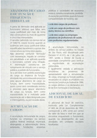 ABANDONO DE CARGO                             públicas e sociedades de economia
E/OU FUNÇÃO E                                 mista é, constitucionalmente, proibida.
                                              As exceções permitidas, quando houver
FREQUÊNCIA                                    compatibilidade de horários, são:
IRREGULAR
                                              • a de dois cargos de professor;
A pena de demissão será aplicada ao
funcionário (efetivo) que faltar, sem         • a de um cargo de professor com
causa justiﬁcável, por mais de trinta         outro, técnico ou científico;
dias consecutivos ou mais de quarenta         • a de dois cargos ou empregos
e cinco dias interpolados.                    privativos de profissionais de saúde,
O servidor (admitido nos termos da Lei        com profissões regulamentadas
nº 500/74), estará incurso quando as
ausências sem causa justiﬁcável (faltas
                                              A acumulação remunerada, no
injustiﬁcadas) excederem a quinze dias
                                              âmbito do serviço público no Estado
consecutivos ou trinta intercalados.
                                              de São Paulo, está disciplinada pelo
Não devemos confundir “demissão”
                                              Decreto nº 41.915, de 2 de julho de
com exoneração. Aquela se constitui
                                              1997, sendo o Diretor de Escola a
em penalidade a ser aplicada quando
                                              autoridade competente para veriﬁcar
o funcionário comete uma infração.
                                              a regularidade da acumulação
A exoneração constitui-se em
                                              pretendida.
rompimento de vínculo com o serviço
                                              É igualmente vedada a percepção
público, a pedido do funcionário.
                                              simultânea      de    proventos     de
Se o servidor tiver pedido exoneração
                                              aposentadoria com a remuneração
do cargo ou dispensa da função-
                                              de cargo, emprego ou função pública,
atividade não será instaurado processo
                                              ressalvados os cargos acumuláveis nos
para apurar abandono de cargo ou
                                              termos da Constituição Federal de 1988,
função, bem como inassiduidade,
                                              os cargos eletivos e os declarados em
assim como será considerado extinto
                                              lei de livre nomeação e exoneração.
o processo para apurar abandono
de cargo ou função, bem como
inassiduidade, se o indiciado pedir           ADICIONAL DE LOCAL
exoneração até a data designada para          DE EXERCÍCIO
o interrogatório, ou por ocasião deste.
                                              O adicional de local de exercício,
                                              instituído pela Lei Complementar
ACUMULAÇÃO DE                                 nº 669, de 20 de dezembro de 1991,
CARGOS                                        corresponde a 20% (vinte por cento)
                                              do valor da faixa e nível em que se
A acumulação remunerada de cargos,            encontrar enquadrado o funcionário,
funções ou empregos no serviço                quando no desempenho de suas
público federal, estadual, municipal,         atividades em unidades escolares
abrangendo a administração direta,            localizadas:
autarquias,  fundações,    empresas
                                          4    4
 