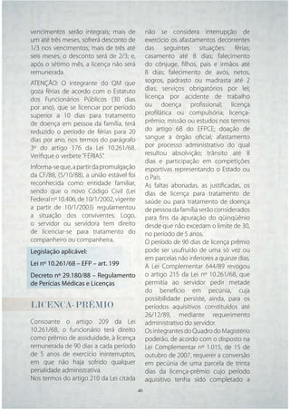 vencimentos serão integrais; mais de            não se considera interrupção de
um até três meses, sofrerá desconto de          exercício os afastamentos decorrentes
1/3 nos vencimentos; mais de três até           das seguintes situações: férias;
seis meses, o desconto será de 2/3; e,          casamento até 8 dias; falecimento
após o sétimo mês, a licença não será           do cônjuge, ﬁlhos, pais e irmãos até
remunerada.                                     8 dias; falecimento de avós, netos,
ATENÇÃO: O integrante do QM que                 sogros, padrasto ou madrasta até 2
goza férias de acordo com o Estatuto            dias; serviços obrigatórios por lei;
dos Funcionários Públicos (30 dias              licença por acidente de trabalho
por ano), que se licenciar por período          ou doença proﬁssional; licença
superior a 10 dias para tratamento              proﬁlática ou compulsória; licença-
de doença em pessoa da família, terá            prêmio; missão ou estudos nos termos
reduzido o período de férias para 20            do artigo 68 do EFPCE; doação de
dias por ano, nos termos do parágrafo           sangue a órgão oﬁcial; afastamento
3º do artigo 176 da Lei 10.261/68.              por processo administrativo do qual
Veriﬁque o verbete “FÉRIAS”.                    resultou absolvição; trânsito até 8
                                                dias e participação em competições
Informa-se que, a partir da promulgação         esportivas representando o Estado ou
da CF/88, (5/10/88), a união estável foi        o País.
reconhecida como entidade familiar,             As faltas abonadas, as justiﬁcadas, os
sendo que o novo Código Civil (Lei              dias de licença para tratamento de
Federal nº 10.406, de 10/1/2002, vigente        saúde ou para tratamento de doença
a partir de 10/1/2003) regulamentou             de pessoa da família serão considerados
a situação dos conviventes. Logo,               para ﬁns da apuração do qüinqüênio
o servidor ou servidora tem direito             desde que não excedam o limite de 30,
de licenciar-se para tratamento do              no período de 5 anos.
companheiro ou companheira.                     O período de 90 dias de licença prêmio
Legislação aplicável:                           pode ser usufruído de uma só vez ou
                                                em parcelas não inferiores a quinze dias.
Lei nº 10.261/68 – EFP – art. 199               A Lei Complementar 644/89 revogou
Decreto nº 29.180/88 – Regulamento              o artigo 215 da Lei nº 10.261/68, que
de Perícias Médicas e Licenças                  permitia ao servidor pedir metade
                                                do benefício em pecúnia, cuja
                                                possibilidade persiste, ainda, para os
LICENÇA-PRÊMIO                                  períodos aquisitivos constituídos até
                                                26/12/89, mediante requerimento
Consoante o artigo 209 da Lei                   administrativo do servidor.
10.261/68, o funcionário terá direito           Os integrantes do Quadro do Magistério
como prêmio de assiduidade, à licença           poderão, de acordo com o disposto na
remunerada de 90 dias a cada período            Lei Complementar nº 1.015, de 15 de
de 5 anos de exercício ininterruptos,           outubro de 2007, requerer a conversão
em que não haja sofrido qualquer                em pecúnia de uma parcela de trinta
penalidade administrativa.                      dias da licença-prêmio cujo período
Nos termos do artigo 210 da Lei citada          aquisitivo tenha sido completado a
                                           40   40
 