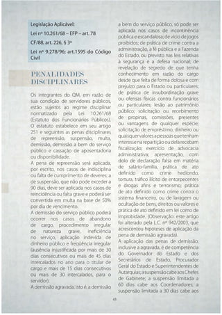Legislação Aplicável:                        a bem do serviço público, só pode ser
                                             aplicada nos casos de incontinência
Lei nº 10.261/68 – EFP – art. 78
                                             pública e escandalosa; de vício de jogos
CF/88, art. 226, § 3º                        proibidos; de prática de crime contra a
                                             administração, a fé pública e a Fazenda
Lei nº 9.278/96; art.1595 do Código
                                             do Estado, ou previsto nas leis relativas
Civil
                                             à segurança e a defesa nacional; de
                                             revelação de segredo de que tenha
PENALIDADES                                  conhecimento em razão do cargo
DISCIPLINARES                                desde que feita de forma dolosa e com
                                             prejuízo para o Estado ou particulares;
Os integrantes do QM, em razão de            de prática de insubordinação grave
sua condição de servidores públicos,         ou ofensas físicas contra funcionários
estão sujeitos ao regime disciplinar         ou particulares; lesão ao patrimônio
normatizado pela Lei 10.261/68               público; solicitação ou recebimento
(Estatuto dos Funcionários Públicos).        de propinas, comissões, presentes
O estatuto estabelece em seu artigo          ou vantagens de qualquer espécie;
251 e seguintes as penas disciplinares       solicitação de empréstimo, dinheiro ou
de repreensão, suspensão, multa,             quaisquer valores a pessoas que tenham
demissão, demissão a bem do serviço          interesse na repartição ou dela recebam
público e cassação de aposentadoria          ﬁscalização; exercício de advocacia
ou disponibilidade.                          administrativa; apresentação, com
A pena de repreensão será aplicada,          dolo de declaração falsa em matéria
por escrito, nos casos de indisciplina       de salário-família, prática de ato
ou falta de cumprimento de deveres; a        deﬁnido como crime hediondo,
de suspensão, que não pode exceder a         tortura, tráﬁco ilícito de entorpecentes
90 dias, deve ser aplicada nos casos de      e drogas aﬁns e terrorismo; prática
reincidência ou falta grave e poderá ser     de ato deﬁnido como crime contra o
convertida em multa na base de 50%           sistema ﬁnanceiro, ou de lavagem ou
por dia de vencimento.                       ocultação de bens, direitos ou valores e
A demissão do serviço público poderá         prática de ato deﬁnido em lei como de
ocorrer nos casos de abandono                improbidade. (Observação: este artigo
de cargo, procedimento irregular             foi alterado pela L.C. nº 942/2003, que
de natureza grave, ineﬁciência               acrescentou hipóteses de aplicação da
no serviço, aplicação indevida de            pena de demissão agravada).
dinheiro público e freqüência irregular      A aplicação das penas de demissão,
(ausência injustiﬁcada por mais de 30        inclusive a agravada, é de competência
dias consecutivos ou mais de 45 dias         do Governador do Estado e dos
intercalados no ano para o titular de        Secretários de Estado, Procurador
cargo e mais de 15 dias consecutivos         Geral do Estado e Superintendentes de
ou mais de 30 intercalados, para o           Autarquias; a suspensão cabe aos Chefes
servidor).                                   de Gabinete; a suspensão limitada a
A demissão agravada, isto é, a demissão      60 dias cabe aos Coordenadores; a
                                             suspensão limitada a 30 dias cabe aos
                                     43 43
 