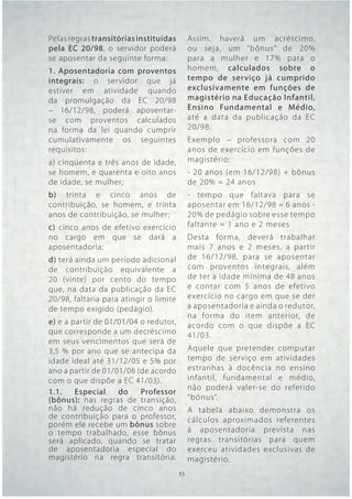 Pelas regras transitórias instituídas     Assim, haverá um acréscimo,
pela EC 20/98, o servidor poderá          ou seja, um “bônus” de 20%
se aposentar da seguinte forma:           para a mulher e 17% para o
1. Aposentadoria com proventos            homem, calculados sobre o
integrais: o servidor que já              tempo de ser viço já cumprido
estiver em atividade quando               exclusivamente em funções de
da promulgação da EC 20/98                magistério na Educação Infantil,
– 16/12/98, poderá aposentar-             Ensino Fundamental e Médio,
se com proventos calculados               até a data da publicação da EC
na forma da lei quando cumprir            20/98.
cumulativamente os seguintes              Exemplo – professora com 20
requisitos:                               anos de exercício em funções de
a) cinqüenta e três anos de idade,        magistério:
se homem, e quarenta e oito anos          - 20 anos (em 16/12/98) + bônus
de idade, se mulher;                      de 20% = 24 anos
b) trinta e cinco anos de                 - tempo que faltava para se
contribuição, se homem, e trinta          aposentar em 16/12/98 = 6 anos -
anos de contribuição, se mulher;          20% de pedágio sobre esse tempo
c) cinco anos de efetivo exercício        faltante = 1 ano e 2 meses
no cargo em que se dará a                 Desta forma, deverá trabalhar
aposentadoria;                            mais 7 anos e 2 meses, a par tir
d) terá ainda um período adicional        de 16/12/98, para se aposentar
de contribuição equivalente a             com proventos integrais, além
20 (vinte) por cento do tempo             de ter a idade mínima de 48 anos
que, na data da publicação da EC          e contar com 5 anos de efetivo
20/98, faltaria para atingir o limite     exercício no cargo em que se der
de tempo exigido (pedágio).               a aposentadoria e ainda o redutor,
                                          na forma do item anterior, de
e) e a partir de 01/01/04 o redutor,      acordo com o que dispõe a EC
que corresponde a um decréscimo           41/03.
em seus vencimentos que será de
3,5 % por ano que se antecipa da          Aquele que pretender computar
idade ideal até 31/12/05 e 5% por         tempo de ser viço em atividades
ano a partir de 01/01/06 (de acordo       estranhas à docência no ensino
com o que dispõe a EC 41/03).             infantil, fundamental e médio,
                                          não poderá valer-se do referido
1.1.    Especial    do    Professor
(bônus): nas regras de transição,         “bônus”.
não há redução de cinco anos              A tabela abaixo demonstra os
de contribuição para o professor,         cálculos aproximados referentes
porém ele recebe um bônus sobre
o tempo trabalhado, esse bônus            à aposentadoria prevista nas
será aplicado, quando se tratar           regras transitórias para quem
de aposentadoria especial do              exerceu atividades exclusivas de
magistério na regra transitória.          magistério.
                                  53 53
 