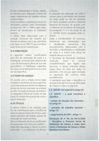 Ensino Fundamental e Ensino Médio,               e Doutor.
se inscreve para atribuição a título de          O processo de atribuição de aulas e
carga suplementar de trabalho nesses             classes, para os servidores não titulares
componentes.                                     de cargo, pode ou não ser realizado
Entre os estáveis, a preferência recai nos       em fases (unidade escolar e Diretoria
declarados estáveis pela Constituição            Regional de Ensino), de acordo com
do Brasil de 1967 e 1988 e após estes,           o interesse da Secretaria da Educação.
devem ser classiﬁcados os “celetistas”           Os parágrafos 1º e 2º do artigo 45, da
estáveis.                                        L.C. 444/85, foram revogados pela L.C.
A última faixa relacionada com a                 836/97.
situação funcional diz respeito aos              Dada a complexidade do processo,
demais servidores, isto é, aos admitidos         advertimos aos interessados que
com base na Lei 500/74, para ministrar           a     ﬁscalização     preventiva     dos
aulas livres ou em substituição.                 procedimentos relacionados com a
                                                 inscrição, a classiﬁcação e a atribuição
2) A HABILITAÇÃO
                                                 de aulas é a forma mais eﬁcaz de
O segundo critério classiﬁcatório                impedir abusos ou erros.
para ﬁns de atribuição de aulas é a              A Secretaria da Educação, mediante
habilitação conferida pelo diploma do            resolução,      baixa     as     normas
curso de licenciatura plena de que são           complementares que regem este
possuidores.. A habilitação especíﬁca            processo. A leitura criteriosa dessas
do cargo ou função posiciona-se acima            regras deve ser feita por todos os
da não especíﬁca.                                docentes a ﬁm de que sejam evitados
                                                 os equívocos tão comuns neste
3) O TEMPO DE SERVIÇO
                                                 procedimento.
De acordo com a citada norma legal,              A legislação que rege e disciplina as
compete à Secretaria da Educação ﬁxar            diversas fases do Processo de Atribuição
as ponderações que devem ser dadas ao            de Classes e Aulas é a seguinte:
tempo de serviço prestado na unidade
                                                 L.C. 444/85- em especial o artigo 45;
escolar, no cargo ou função-atividade e
no Magistério Oﬁcial do Estado de São            L.C. 836/97 – a qual conceitua e
Paulo, no campo de atuação das aulas a           classifica:
serem atribuídas.
                                                 - campo de atuação dos docentes –
4) OS TÍTULOS                                    no artigo 6º;
O último critério a ser utilizado para           - jornadas de trabalho docente –
ﬁns de classiﬁcação para a escolha de            artigo 10;
aulas é a apresentação dos títulos, cujos
                                                 - carga horária do OFA – artigo 11;
valores também são ﬁxados através de
resolução do titular da Pasta.                   Resolução SE nº 90, de 09/12/2005
São considerados títulos os certificados         – Disciplina o Processo Inicial de
de aprovação em concurso público -               Atribuição de Classes e Aulas, bem
específico das aulas e classes a serem           como a Atribuição de Classes e Aulas
atribuídas - e os diplomas de Mestre             durante o ano letivo;
                                             6    6
 