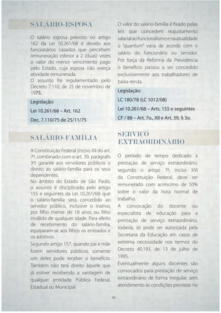 SALÁRIO-ESPOSA                                 O valor do salário-família é ﬁxado pelas
                                               leis que concedem reajustamento
O salário esposa previsto no artigo            salarial ao funcionalismo e na atualidade
162 da Lei 10.261/68 é devido aos              o “quantum” varia de acordo com o
funcionários casados que percebem
                                               salário do funcionário ou servidor.
remuneração inferior a 2 (duas) vezes
o valor do menor vencimento pago               Por força da Reforma da Previdência
pelo Estado, cuja esposa não exerça            o benefício passou a ser concedido
atividade remunerada.                          exclusivamente aos trabalhadores de
O assunto foi regulamentado pelo               baixa renda.
Decreto 7.110, de 25 de novembro de
1975.                                          Legislação:

Legislação:                                    LC 180/78 (LC 1012/08)

Lei 10.261/68 – Art. 162                       Lei 10.261/68 – Arts. 155 e seguintes

Dec. 7.110/75 de 25/11/75                      CF / 88 – Art. 7o., XII e Art. 39, § 3o.


SALÁRIO-FAMÍLIA                                SERVIÇO
                                               EXTRAORDINÁRIO
A Constituição Federal (inciso XII do art.
7º, combinado com o art. 39, parágrafo         O período de tempo dedicado à
3º) garante aos servidores públicos o          prestação de serviço extraordinário,
direito ao salário-família para os seus        segundo o artigo 7º, inciso XVI
dependentes.                                   da Constituição Federal, deve ser
No âmbito do Estado de São Paulo,
                                               remunerado com acréscimo de 50%
o assunto é disciplinado pelo artigo
155 e seguintes da Lei 10.261/68: que          sobre o valor da hora normal de
o salário-família será concedido ao            trabalho.
servidor público, inclusive o inativo,         A convocação do docente ou
por ﬁlho menor de 18 anos ou ﬁlho              especialista de educação para a
inválido de qualquer idade. Para efeito        prestação de serviço extraordinário,
de recebimento do salário-família,
                                               todavia, só pode ser autorizada pela
equiparam-se aos ﬁlhos os enteados e
os adotivos.                                   Secretaria da Educação em casos de
Segundo artigo 157, quando pai e mãe           extrema necessidade nos termos do
forem servidores públicos, somente             Decreto 40.193, de 13 de julho de
um deles pode receber o benefício.             1995.
Também não terá direito àquele que             Eventualmente alguns docentes são
já estiver recebendo a vantagem de             convocados para prestação de serviço
qualquer entidade Pública Federal,             extraordinário de forma irregular, sem
Estadual ou Municipal.                         atendimento às condições previstas no

                                       61 61
 