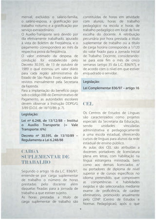 mensal, excluídos o salário-família,         constituídas de horas em atividade
o salário-esposa, a gratiﬁcação por          com alunos, horas de trabalho
trabalho noturno e a gratiﬁcação por         pedagógico na escola e horas de
serviço extraordinário.                      trabalho pedagógico em local de livre
O Auxílio-Transporte será devido por         escolha do docente. A retribuição
dia efetivamente trabalhado, apurado         pecuniária por hora prestada a título
à vista do Boletim de Freqüência, e o        suplementar de trabalho ou a título
pagamento corresponderá ao mês da            de carga horária corresponde a 1/120
respectiva prova da freqüência.              do valor ﬁxado para a Jornada Inicial
O valor estimado da despesa de               de Trabalho Docente, considerando-
condução foi estabelecido pelo               se para este ﬁm o mês de cinco
Decreto 30.595, de 13 de outubro de          semanas (artigo 35 da L.C. 836/97), e
1989 o qual estimou um valor diário          de acordo com o nível em que estiver
para cada região administrativa do           enquadrado o servidor.
Estado de São Paulo. Esses valores são
revistos mensalmente pela Secretaria         Legislação:
da Fazenda.
                                             Lei Complementar 836/97 – artigo 16
Para a implantação do benefício pago
sob o código 09B do Demonstrativo de
Pagamento, as autoridades escolares
devem observar a Instrução DDPG/G            CEL
3/89 (D.O.E. de 18/10/89, p. 7).
Legislação:                                  Os Centros de Estudos de Línguas
                                             são caracterizados como projetos
Lei nº 6.248, de 13/12/88 – Institui         especiais da Secretaria da Educação,
o Auxílio Transporte (= Vale                 sendo        unidades      vinculadas
Transporte: 6%)                              administrativa e pedagogicamente
Decreto nº 30.595, de 13/10/89 –             a uma escola estadual, oferecendo
Regulamenta a Lei 6.248/88                   cursos de línguas para alunos da rede
                                             estadual de ensino público.
                                             As aulas dos CEL são atribuídas a
CARGA                                        docentes portadores de licenciatura
SUPLEMENTAR DE                               plena em letras, com habilitação na
                                             língua estrangeira ministrada, bem
TRABALHO                                     como aos demais licenciados e/
                                             ou portadores de diploma de nível
Segundo o artigo 16 da L.C. 836/97,
                                             superior e de cursos especíﬁcos no
entende-se por carga suplementar
                                             idioma pretendido, que comprovem
de trabalho o número de horas
                                             as competências e habilidades
prestadas pelo docente além
                                             exigidas e são selecionados mediante
daquelas fixadas para a jornada de
                                             exame de proﬁciência, de caráter
trabalho a que estiver sujeito.
                                             eliminatório, promovido anualmente
As horas prestadas a título de
                                             pelo CENP (Centro de Estudos e
carga suplementar de trabalho são
                                             Normas Pedagógicas), após o que
                                   9     9
 