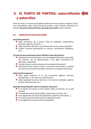 II. EL PUNTO DE PARTIDA: autorreflexión
y autocrítica
Antes de iniciar un proceso participativo debemos hacernos algunas preguntas, hacer
una autorreflexión sobre nuestro punto de partida y sobre nuestros intereses en el
proceso. De qué pre-juicios partimos, para qué y para quién vamos a hacerlo.

II.1.

EJERCICIO DE AUTO-REFLEXIÓN

¿De dónde partimos?
¿Qué conocemos de la gente? (Tipo de población, problemáticas
generales, algo de su historia...)
¿Qué conocemos del tema?, ¿qué dimensiones tiene, locales y globales?
¿Existen procesos participativos en marcha, movimientos ciudadanos,
etc.?
¿A través de qué mecanismos hemos definido el tema del proceso?
¿Responde el tema delimitado a una necesidad sentida por la comunidad,
por nosotros, por la Administración...? Por algún movimiento (en
particular, en general)?
¿A quién ocupa y a quién preocupa el tema objeto del proceso?
¿Escuchamos sólo lo que se dice en reuniones más formales, o también
las posiciones que están escondidas, para que no se bloquee el proceso?
¿Qué posición ocupamos?
¿Qué papel ocupamos en la red comunitaria (agentes externos,
protagonistas...), con quién nos relacionamos?
¿Qué capacidad de acceso tenemos a los sectores implicados, agentes
sociales, Administración, etc.?
¿Qué tipo de participación vamos a incorporar al proceso?
En el diseño (El proceso se hace abierto desde el principio, no es sólo
nuestro)
A lo largo del proceso (Grupo Motor, espacios de encuentro, etc.)
En el seguimiento (Comisión de Seguimiento, boletines informativos...)
En la devolución de la información a lo largo del proceso.
En la negociación y construcción de propuestas.

11

 