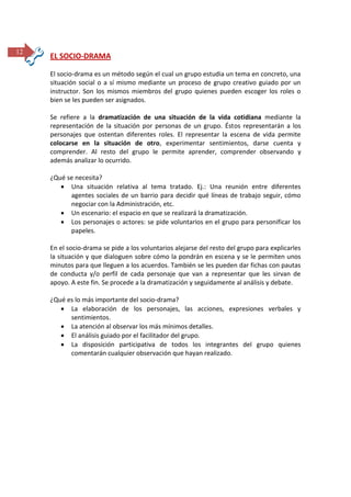 12

EL SOCIO-DRAMA
El socio-drama es un método según el cual un grupo estudia un tema en concreto, una
situación social o a sí mismo mediante un proceso de grupo creativo guiado por un
instructor. Son los mismos miembros del grupo quienes pueden escoger los roles o
bien se les pueden ser asignados.
Se refiere a la dramatización de una situación de la vida cotidiana mediante la
representación de la situación por personas de un grupo. Éstos representarán a los
personajes que ostentan diferentes roles. El representar la escena de vida permite
colocarse en la situación de otro, experimentar sentimientos, darse cuenta y
comprender. Al resto del grupo le permite aprender, comprender observando y
además analizar lo ocurrido.
¿Qué se necesita?
 Una situación relativa al tema tratado. Ej.: Una reunión entre diferentes
agentes sociales de un barrio para decidir qué líneas de trabajo seguir, cómo
negociar con la Administración, etc.
 Un escenario: el espacio en que se realizará la dramatización.
 Los personajes o actores: se pide voluntarios en el grupo para personificar los
papeles.
En el socio-drama se pide a los voluntarios alejarse del resto del grupo para explicarles
la situación y que dialoguen sobre cómo la pondrán en escena y se le permiten unos
minutos para que lleguen a los acuerdos. También se les pueden dar fichas con pautas
de conducta y/o perfil de cada personaje que van a representar que les sirvan de
apoyo. A este fin. Se procede a la dramatización y seguidamente al análisis y debate.
¿Qué es lo más importante del socio-drama?
 La elaboración de los personajes, las acciones, expresiones verbales y
sentimientos.
 La atención al observar los más mínimos detalles.
 El análisis guiado por el facilitador del grupo.
 La disposición participativa de todos los integrantes del grupo quienes
comentarán cualquier observación que hayan realizado.

 