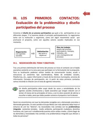 13

III. LOS
PRIMEROS
CONTACTOS:
Evaluación de la problemática y diseño
participativo del proceso
Iniciamos el diseño de un proceso participativo que guíe a los participantes en sus
diferentes etapas. Y lo hacemos desde el principio participadamente: lo negociamos
tanto con la institución u organismo, como con algún movimiento social que
promueve el proyecto, como con aquellos actores sociales implicados en ese
momento.

Negociación
con agentes
sociales

Delimitación
del tema y
objetivos

Plan de trabajo:
diseño del proceso
participativo, tiempos,
métodos, etc.
(ver cronograma del
proceso)

III.1. NEGOCIACIÓN DEL TEMA Y OBJETIVOS
Tras una primera delimitación del tema del proceso se inicia el contacto con el tejido
asociativo existente en la zona para que participen en la formulación de la propuesta.
Para su localización podemos utilizar medios de comunicación locales, acudir a
estructuras ya existentes tipo coordinadoras, Redes de entidades sociales,
Plataformas, etc., captar información a través de los técnicos municipales, servicios de
información, Consejos de participación, etc. A partir de estos primeros contactos
vamos iniciando la relación con el resto de agentes relevantes.

Un diseño participativo debe surgir desde las voces y sensibilidades de los
agentes sociales (instituciones y tejido asociativo que tengan relación con el
tema). Al menos de los principales al inicio, y con la clara vocación de abrirse a
escuchar a todos, para que todos puedan sumarse al proyecto si así lo desean.

Quizá nos encontremos con que las demandas recogidas son o demasiado concretas o
demasiado generales. En este sentido el Grupo Motor (ver más adelante) debe hacer el
esfuerzo de unir los “dolores”, las necesidades más sentidas con las problemáticas
integrales existentes (empleo, medio ambiente, participación ciudadana, derechos
humanos, etc.) para así ir estableciendo puentes entre ambos niveles. ¿Cómo llegar de
las demandas y necesidades más sentidas a las problemáticas integrales que afectan a
todas las personas?

 