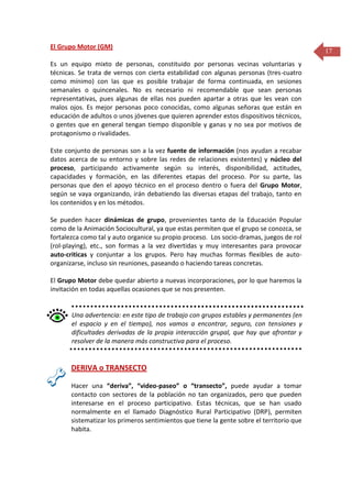 El Grupo Motor (GM)
Es un equipo mixto de personas, constituido por personas vecinas voluntarias y
técnicas. Se trata de vernos con cierta estabilidad con algunas personas (tres-cuatro
como mínimo) con las que es posible trabajar de forma continuada, en sesiones
semanales o quincenales. No es necesario ni recomendable que sean personas
representativas, pues algunas de ellas nos pueden apartar a otras que les vean con
malos ojos. Es mejor personas poco conocidas, como algunas señoras que están en
educación de adultos o unos jóvenes que quieren aprender estos dispositivos técnicos,
o gentes que en general tengan tiempo disponible y ganas y no sea por motivos de
protagonismo o rivalidades.
Este conjunto de personas son a la vez fuente de información (nos ayudan a recabar
datos acerca de su entorno y sobre las redes de relaciones existentes) y núcleo del
proceso, participando activamente según su interés, disponibilidad, actitudes,
capacidades y formación, en las diferentes etapas del proceso. Por su parte, las
personas que den el apoyo técnico en el proceso dentro o fuera del Grupo Motor,
según se vaya organizando, irán debatiendo las diversas etapas del trabajo, tanto en
los contenidos y en los métodos.
Se pueden hacer dinámicas de grupo, provenientes tanto de la Educación Popular
como de la Animación Sociocultural, ya que estas permiten que el grupo se conozca, se
fortalezca como tal y auto organice su propio proceso. Los socio-dramas, juegos de rol
(rol-playing), etc., son formas a la vez divertidas y muy interesantes para provocar
auto-criticas y conjuntar a los grupos. Pero hay muchas formas flexibles de autoorganizarse, incluso sin reuniones, paseando o haciendo tareas concretas.
El Grupo Motor debe quedar abierto a nuevas incorporaciones, por lo que haremos la
invitación en todas aquellas ocasiones que se nos presenten.

Una advertencia: en este tipo de trabajo con grupos estables y permanentes (en
el espacio y en el tiempo), nos vamos a encontrar, seguro, con tensiones y
dificultades derivadas de la propia interacción grupal, que hay que afrontar y
resolver de la manera más constructiva para el proceso.

DERIVA o TRANSECTO
Hacer una “deriva”, “video-paseo” o “transecto”, puede ayudar a tomar
contacto con sectores de la población no tan organizados, pero que pueden
interesarse en el proceso participativo. Estas técnicas, que se han usado
normalmente en el llamado Diagnóstico Rural Participativo (DRP), permiten
sistematizar los primeros sentimientos que tiene la gente sobre el territorio que
habita.

17

 