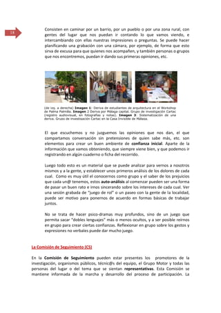 18

Consisten en caminar por un barrio, por un pueblo o por una zona rural, con
gentes del lugar que nos puedan ir contando lo que vamos viendo, e
intercambiando con ellas nuestras impresiones o preguntas. Se puede hacer
planificando una grabación con una cámara, por ejemplo, de forma que esto
sirva de excusa para que quienes nos acompañen, y también personas o grupos
que nos encontremos, puedan ir dando sus primeras opiniones, etc.

(de izq. a derecha) Imagen 1: Deriva de estudiantes de arquitectura en el Workshop
de Palma Palmilla. Imagen 2 Deriva por Málaga capital. Grupo de investigación Cartac
(registro audiovisual, en fotografías y notas). Imagen 3: Sistematización de una
deriva. Grupo de investigación Cartac en la Casa Invisible de Málaga.

El que escuchemos y no juzguemos las opiniones que nos dan, el que
compartamos conversación sin pretensiones de quien sabe más, etc. son
elementos para crear un buen ambiente de confianza inicial. Aparte de la
información que vamos obteniendo, que siempre viene bien, y que podemos ir
registrando en algún cuaderno o ficha del recorrido.
Luego todo esto es un material que se puede analizar para vernos a nosotros
mismos y a la gente, y establecer unos primeros análisis de los dolores de cada
cual. Como es muy útil el conocernos como grupo y el saber de los prejuicios
que cada un@ tenemos, estos auto-análisis al comenzar pueden ser una forma
de pasar un buen rato e irnos sincerando sobre los intereses de cada cual. Ver
una sesión grabada de “juego de rol” o un paseo con la gente de la localidad,
puede ser motivo para ponernos de acuerdo en formas básicas de trabajar
juntos.
No se trata de hacer psico-dramas muy profundos, sino de un juego que
permita sacar “dobles lenguajes” más o menos ocultos, y a ser posible reírnos
en grupo para crear ciertas confianzas. Reflexionar en grupo sobre los gestos y
expresiones no verbales puede dar mucho juego.

La Comisión de Seguimiento (CS)
En la Comisión de Seguimiento pueden estar presentes los promotores de la
investigación, organismos públicos, técnic@s del equipo, el Grupo Motor y todas las
personas del lugar o del tema que se sientan representativas. Esta Comisión se
mantiene informada de la marcha y desarrollo del proceso de participación. La

 