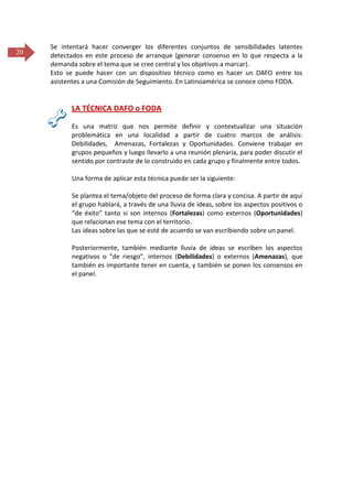 20

Se intentará hacer converger los diferentes conjuntos de sensibilidades latentes
detectados en este proceso de arranque (generar consenso en lo que respecta a la
demanda sobre el tema que se cree central y los objetivos a marcar).
Esto se puede hacer con un dispositivo técnico como es hacer un DAFO entre los
asistentes a una Comisión de Seguimiento. En Latinoamérica se conoce como FODA.

LA TÉCNICA DAFO o FODA
Es una matriz que nos permite definir y contextualizar una situación
problemática en una localidad a partir de cuatro marcos de análisis:
Debilidades, Amenazas, Fortalezas y Oportunidades. Conviene trabajar en
grupos pequeños y luego llevarlo a una reunión plenaria, para poder discutir el
sentido por contraste de lo construido en cada grupo y finalmente entre todos.
Una forma de aplicar esta técnica puede ser la siguiente:
Se plantea el tema/objeto del proceso de forma clara y concisa. A partir de aquí
el grupo hablará, a través de una lluvia de ideas, sobre los aspectos positivos o
“de éxito” tanto si son internos (Fortalezas) como externos (Oportunidades)
que relacionan ese tema con el territorio.
Las ideas sobre las que se esté de acuerdo se van escribiendo sobre un panel.
Posteriormente, también mediante lluvia de ideas se escriben los aspectos
negativos o “de riesgo”, internos (Debilidades) o externos (Amenazas), que
también es importante tener en cuenta, y también se ponen los consensos en
el panel.

 