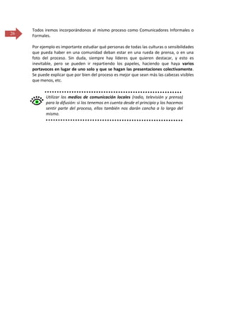 26

Todos iremos incorporándonos al mismo proceso como Comunicadores Informales o
Formales.
Por ejemplo es importante estudiar qué personas de todas las culturas o sensibilidades
que pueda haber en una comunidad deban estar en una rueda de prensa, o en una
foto del proceso. Sin duda, siempre hay líderes que quieren destacar, y esto es
inevitable, pero se pueden ir repartiendo los papeles, haciendo que haya varios
portavoces en lugar de uno solo y que se hagan las presentaciones colectivamente.
Se puede explicar que por bien del proceso es mejor que sean más las cabezas visibles
que menos, etc.

Utilizar los medios de comunicación locales (radio, televisión y prensa)
para la difusión: si los tenemos en cuenta desde el principio y los hacemos
sentir parte del proceso, ellos también nos darán cancha a lo largo del
mismo.

 