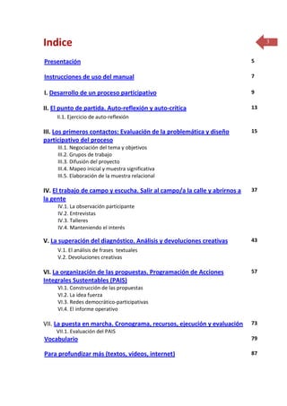 Indice

3

Presentación

5

Instrucciones de uso del manual

7

I. Desarrollo de un proceso participativo

9

II. El punto de partida. Auto-reflexión y auto-crítica

13

II.1. Ejercicio de auto-reflexión

III. Los primeros contactos: Evaluación de la problemática y diseño
participativo del proceso

15

III.1. Negociación del tema y objetivos
III.2. Grupos de trabajo
III.3. Difusión del proyecto
III.4. Mapeo inicial y muestra significativa
III.5. Elaboración de la muestra relacional

IV. El trabajo de campo y escucha. Salir al campo/a la calle y abrirnos a
la gente

37

IV.1. La observación participante
IV.2. Entrevistas
IV.3. Talleres
IV.4. Manteniendo el interés

V. La superación del diagnóstico. Análisis y devoluciones creativas

43

V.1. El análisis de frases textuales
V.2. Devoluciones creativas

VI. La organización de las propuestas. Programación de Acciones
Integrales Sustentables (PAIS)

57

VI.1. Construcción de las propuestas
VI.2. La idea fuerza
VI.3. Redes democrático-participativas
VI.4. El informe operativo

VII. La puesta en marcha. Cronograma, recursos, ejecución y evaluación

73

VII.1. Evaluación del PAIS

Vocabulario

79

Para profundizar más (textos, videos, internet)

87

 