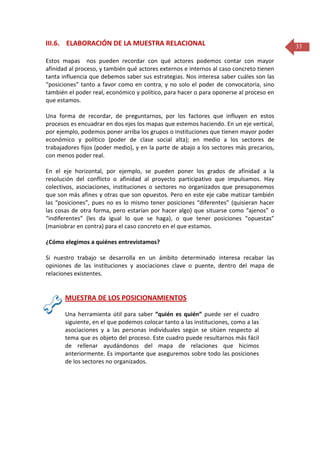 III.6. ELABORACIÓN DE LA MUESTRA RELACIONAL
Estos mapas nos pueden recordar con qué actores podemos contar con mayor
afinidad al proceso, y también qué actores externos e internos al caso concreto tienen
tanta influencia que debemos saber sus estrategias. Nos interesa saber cuáles son las
“posiciones” tanto a favor como en contra, y no solo el poder de convocatoria, sino
también el poder real, económico y político, para hacer o para oponerse al proceso en
que estamos.
Una forma de recordar, de preguntarnos, por los factores que influyen en estos
procesos es encuadrar en dos ejes los mapas que estemos haciendo. En un eje vertical,
por ejemplo, podemos poner arriba los grupos o instituciones que tienen mayor poder
económico y político (poder de clase social alta); en medio a los sectores de
trabajadores fijos (poder medio), y en la parte de abajo a los sectores más precarios,
con menos poder real.
En el eje horizontal, por ejemplo, se pueden poner los grados de afinidad a la
resolución del conflicto o afinidad al proyecto participativo que impulsamos. Hay
colectivos, asociaciones, instituciones o sectores no organizados que presuponemos
que son más afines y otras que son opuestos. Pero en este eje cabe matizar también
las “posiciones”, pues no es lo mismo tener posiciones “diferentes” (quisieran hacer
las cosas de otra forma, pero estarían por hacer algo) que situarse como “ajenos” o
“indiferentes” (les da igual lo que se haga), o que tener posiciones “opuestas”
(maniobrar en contra) para el caso concreto en el que estamos.
¿Cómo elegimos a quiénes entrevistamos?
Si nuestro trabajo se desarrolla en un ámbito determinado interesa recabar las
opiniones de las instituciones y asociaciones clave o puente, dentro del mapa de
relaciones existentes.

MUESTRA DE LOS POSICIONAMIENTOS
Una herramienta útil para saber “quién es quién” puede ser el cuadro
siguiente, en el que podemos colocar tanto a las instituciones, como a las
asociaciones y a las personas individuales según se sitúen respecto al
tema que es objeto del proceso. Este cuadro puede resultarnos más fácil
de rellenar ayudándonos del mapa de relaciones que hicimos
anteriormente. Es importante que aseguremos sobre todo las posiciones
de los sectores no organizados.

33

 