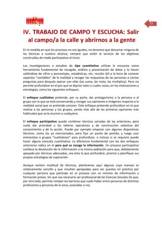 35

IV. TRABAJO DE CAMPO Y ESCUCHA: Salir
al campo/a la calle y abrirnos a la gente
En la medida en que los procesos no son iguales, no tenemos que descartar ninguna de
las técnicas a nuestro alcance, siempre que estén al servicio de los objetivos
construidos de modo participativo al inicio.
Las investigaciones o estudios de tipo cuantitativo utilizan la encuesta como
herramienta fundamental de recogida, análisis y presentación de datos y lo hacen
valiéndose de cifras y porcentajes, estadísticas, etc; resulta útil a la hora de conocer
aspectos “contables” de la realidad y recoger las respuestas de las personas a ciertas
preguntas para después operar con ellas (las suma, las resta, las multiplica). Pero no
permite profundizar en el por qué se dijeron tales o cuales cosas, en las motivaciones y
estrategias, como los siguientes enfoques.
El enfoque cualitativo pretende, por su parte, dar protagonismo a la persona o al
grupo con la que se está conversando y recoger sus opiniones e imágenes respecto a la
realidad social que se pretende conocer. Este enfoque pretende profundizar en lo que
motiva a las personas y los grupos, yendo más allá de las primeras opiniones más
habituales que se le ocurren a cualquiera.
El enfoque participativo puede combinar técnicas variadas de las anteriores, pero
suele dar prioridad a los talleres operativos y de construcción colectiva del
conocimiento y de la acción. Puede por ejemplo empezar con algunos dispositivos
técnicos, como los ya mencionados, para fijar un punto de partida, y luego usar
entrevistas o grupos “cualitativos” para profundizar, o incluso si se requiere puede
hacer alguna consulta cuantitativa. La diferencia fundamental con los dos enfoques
anteriores radica en el para qué se recoge la información. Un proceso participativo
conlleva la devolución de la información a la misma población para que, debidamente
apoyada por técnicas adecuadas, sea ésta la que profundice, priorice y planifique sus
propias estrategias de superación.
Aunque existen multitud de técnicas, planteamos aquí algunas cuyo manejo es
relativamente sencillo y que resultan apropiadas para ser puestas en práctica por
cualquier persona que participe en el proceso con un mínimo de información y
formación previa. Sin que sea necesario ser profesional de las Ciencias Sociales (lo que,
por otro lado, permite romper las barreras que suele haber entre personas de distintas
profesiones y personas de la zona, asociadas o no).

 