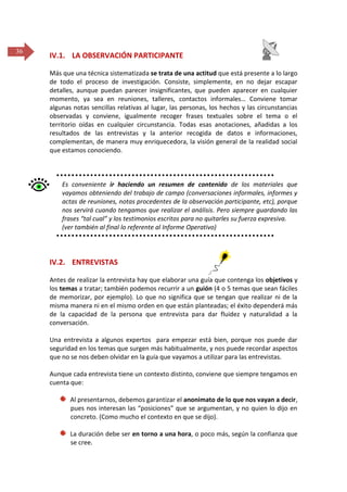 36

IV.1. LA OBSERVACIÓN PARTICIPANTE
Más que una técnica sistematizada se trata de una actitud que está presente a lo largo
de todo el proceso de investigación. Consiste, simplemente, en no dejar escapar
detalles, aunque puedan parecer insignificantes, que pueden aparecer en cualquier
momento, ya sea en reuniones, talleres, contactos informales… Conviene tomar
algunas notas sencillas relativas al lugar, las personas, los hechos y las circunstancias
observadas y conviene, igualmente recoger frases textuales sobre el tema o el
territorio oídas en cualquier circunstancia. Todas esas anotaciones, añadidas a los
resultados de las entrevistas y la anterior recogida de datos e informaciones,
complementan, de manera muy enriquecedora, la visión general de la realidad social
que estamos conociendo.

Es conveniente ir haciendo un resumen de contenido de los materiales que
vayamos obteniendo del trabajo de campo (conversaciones informales, informes y
actas de reuniones, notas procedentes de la observación participante, etc), porque
nos servirá cuando tengamos que realizar el análisis. Pero siempre guardando las
frases “tal cual” y los testimonios escritos para no quitarles su fuerza expresiva.
(ver también al final lo referente al Informe Operativo)

IV.2. ENTREVISTAS
Antes de realizar la entrevista hay que elaborar una guía que contenga los objetivos y
los temas a tratar; también podemos recurrir a un guión (4 o 5 temas que sean fáciles
de memorizar, por ejemplo). Lo que no significa que se tengan que realizar ni de la
misma manera ni en el mismo orden en que están planteadas; el éxito dependerá más
de la capacidad de la persona que entrevista para dar fluidez y naturalidad a la
conversación.
Una entrevista a algunos expertos para empezar está bien, porque nos puede dar
seguridad en los temas que surgen más habitualmente, y nos puede recordar aspectos
que no se nos deben olvidar en la guía que vayamos a utilizar para las entrevistas.
Aunque cada entrevista tiene un contexto distinto, conviene que siempre tengamos en
cuenta que:
Al presentarnos, debemos garantizar el anonimato de lo que nos vayan a decir,
pues nos interesan las “posiciones” que se argumentan, y no quien lo dijo en
concreto. (Como mucho el contexto en que se dijo).
La duración debe ser en torno a una hora, o poco más, según la confianza que
se cree.

 