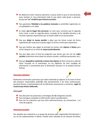 No debemos emitir nuestras opiniones o juicios sobre lo que se está diciendo,
pues siempre es muy interesante todo lo que opina cada grupo o persona,
porque es “su” verdad la que interesa escuchar.
Para garantizar fidelidad a las palabras textuales es preferible registrarlas en
una grabadora o en vídeo.
Es mejor que la hagan dos personas; en este caso, conviene que la segunda
tome notas o esté en segundo plano, ocupada de los detalles técnicos y de
recordar aspectos importantes que no hayan salido en la conversación.
Hay que dirigir lo menos posible y dejar que los temas surjan de forma
espontánea por la persona o grupo según su forma y ritmo para expresarse.
Hay que facilitar que salgan al principio los temas más tópicos o fáciles para
entrar después en un clima de mayor profundización.
Hay que dejar para el final las preguntas que tienen que ver con las redes
sociales (relaciones entre todos los actores sociales, conflictos personales, etc.)
Hay que despedirse volviendo a temas más tópicos de fácil consenso y además
hacer hincapié en el anonimato, en los objetivos de esta recogida de
información y convocando para la devolución (aunque no se puedan precisar
fechas).

Entrevista individual
Realizamos entrevistas a personas que están implicadas (a algunas se les hace al inicio
del proceso): responsables polític@s (del Ayuntamiento o de otras instituciones),
personal técnico y representantes de las diferentes asociaciones y colectivos, según la
muestra que hemos elaborado.
¿Para qué?
Para descubrir las posiciones y estrategias de l@s dirigentes sociales.
Para conseguir completar la información sobre la problemática.
Para ver las relaciones que hay entre administraciones, las asociaciones y el
resto de la gente.

Entrevistas grupales
Son aquéllas que realizamos a un grupo de personas que, organizadas formalmente o
no, no son representantes ni líderes. Pueden estar ubicadas en los sectores de afines,

37

 