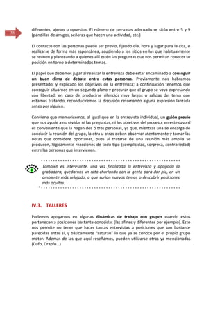 38

diferentes, ajenos u opuestos. El número de personas adecuado se sitúa entre 5 y 9
(pandillas de amigos, señoras que hacen una actividad, etc.)
El contacto con las personas puede ser previo, fijando día, hora y lugar para la cita, o
realizarse de forma más espontánea, acudiendo a los sitios en los que habitualmente
se reúnen y planteando a quienes allí estén las preguntas que nos permitan conocer su
posición en torno a determinados temas.
El papel que debemos jugar al realizar la entrevista debe estar encaminado a conseguir
un buen clima de debate entre estas personas. Previamente nos habremos
presentado, y explicado los objetivos de la entrevista; a continuación tenemos que
conseguir situarnos en un segundo plano y procurar que el grupo se vaya expresando
con libertad; en caso de producirse silencios muy largos o salidas del tema que
estamos tratando, reconduciremos la discusión retomando alguna expresión lanzada
antes por alguien.
Conviene que memoricemos, al igual que en la entrevista individual, un guión previo
que nos ayude a no olvidar ni las preguntas, ni los objetivos del proceso; en este caso sí
es conveniente que la hagan dos ó tres personas, ya que, mientras una se encarga de
conducir la reunión del grupo, la otra u otras deben observar atentamente y tomar las
notas que considere oportunas, pues al tratarse de una reunión más amplia se
producen, lógicamente reacciones de todo tipo (complicidad, sorpresa, contrariedad)
entre las personas que intervienen.

También es interesante, una vez finalizada la entrevista y apagada la
grabadora, quedarnos un rato charlando con la gente para dar pie, en un
ambiente más relajado, a que surjan nuevos temas o descubrir posiciones
más ocultas.
´

IV.3. TALLERES
Podemos apoyarnos en algunas dinámicas de trabajo con grupos cuando estos
pertenecen a posiciones bastante conocidas (las afines y diferentes por ejemplo). Esto
nos permite no tener que hacer tantas entrevistas a posiciones que son bastante
parecidas entre sí, y básicamente “saturan” lo que ya se conoce por el propio grupo
motor. Además de las que aquí reseñamos, pueden utilizarse otras ya mencionadas
(Dafo, Drapfo…)

 