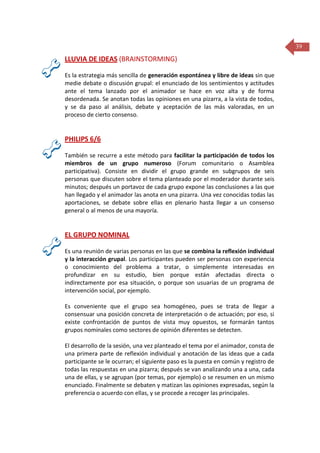 39

LLUVIA DE IDEAS (BRAINSTORMING)
Es la estrategia más sencilla de generación espontánea y libre de ideas sin que
medie debate o discusión grupal: el enunciado de los sentimientos y actitudes
ante el tema lanzado por el animador se hace en voz alta y de forma
desordenada. Se anotan todas las opiniones en una pizarra, a la vista de todos,
y se da paso al análisis, debate y aceptación de las más valoradas, en un
proceso de cierto consenso.

PHILIPS 6/6
También se recurre a este método para facilitar la participación de todos los
miembros de un grupo numeroso (Forum comunitario o Asamblea
participativa). Consiste en dividir el grupo grande en subgrupos de seis
personas que discuten sobre el tema planteado por el moderador durante seis
minutos; después un portavoz de cada grupo expone las conclusiones a las que
han llegado y el animador las anota en una pizarra. Una vez conocidas todas las
aportaciones, se debate sobre ellas en plenario hasta llegar a un consenso
general o al menos de una mayoría.

EL GRUPO NOMINAL
Es una reunión de varias personas en las que se combina la reflexión individual
y la interacción grupal. Los participantes pueden ser personas con experiencia
o conocimiento del problema a tratar, o simplemente interesadas en
profundizar en su estudio, bien porque están afectadas directa o
indirectamente por esa situación, o porque son usuarias de un programa de
intervención social, por ejemplo.
Es conveniente que el grupo sea homogéneo, pues se trata de llegar a
consensuar una posición concreta de interpretación o de actuación; por eso, si
existe confrontación de puntos de vista muy opuestos, se formarán tantos
grupos nominales como sectores de opinión diferentes se detecten.
El desarrollo de la sesión, una vez planteado el tema por el animador, consta de
una primera parte de reflexión individual y anotación de las ideas que a cada
participante se le ocurran; el siguiente paso es la puesta en común y registro de
todas las respuestas en una pizarra; después se van analizando una a una, cada
una de ellas, y se agrupan (por temas, por ejemplo) o se resumen en un mismo
enunciado. Finalmente se debaten y matizan las opiniones expresadas, según la
preferencia o acuerdo con ellas, y se procede a recoger las principales.

 