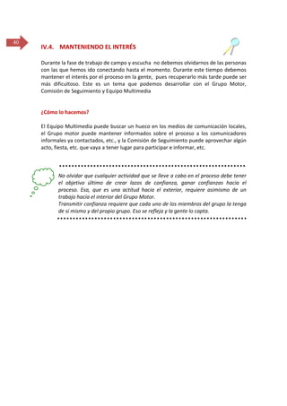 40

IV.4. MANTENIENDO EL INTERÉS
Durante la fase de trabajo de campo y escucha no debemos olvidarnos de las personas
con las que hemos ido conectando hasta el momento. Durante este tiempo debemos
mantener el interés por el proceso en la gente, pues recuperarlo más tarde puede ser
más dificultoso. Este es un tema que podemos desarrollar con el Grupo Motor,
Comisión de Seguimiento y Equipo Multimedia

¿Cómo lo hacemos?
El Equipo Multimedia puede buscar un hueco en los medios de comunicación locales,
el Grupo motor puede mantener informados sobre el proceso a los comunicadores
informales ya contactados, etc., y la Comisión de Seguimiento puede aprovechar algún
acto, fiesta, etc. que vaya a tener lugar para participar e informar, etc.

No olvidar que cualquier actividad que se lleve a cabo en el proceso debe tener
el objetivo último de crear lazos de confianza, ganar confianzas hacia el
proceso. Esa, que es una actitud hacia el exterior, requiere asimismo de un
trabajo hacia el interior del Grupo Motor.
Transmitir confianza requiere que cada uno de los miembros del grupo la tenga
de sí mismo y del propio grupo. Eso se refleja y la gente lo capta.

 