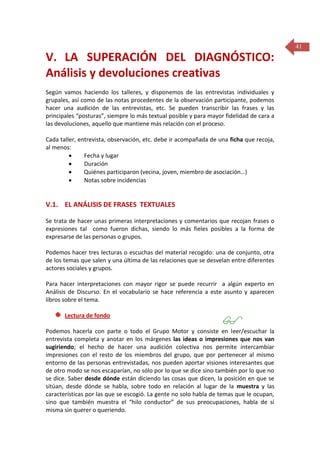 41

V. LA SUPERACIÓN DEL DIAGNÓSTICO:
Análisis y devoluciones creativas
Según vamos haciendo los talleres, y disponemos de las entrevistas individuales y
grupales, así como de las notas procedentes de la observación participante, podemos
hacer una audición de las entrevistas, etc. Se pueden transcribir las frases y las
principales “posturas”, siempre lo más textual posible y para mayor fidelidad de cara a
las devoluciones, aquello que mantiene más relación con el proceso.
Cada taller, entrevista, observación, etc. debe ir acompañada de una ficha que recoja,
al menos:

Fecha y lugar

Duración

Quiénes participaron (vecina, joven, miembro de asociación…)

Notas sobre incidencias

V.1. EL ANÁLISIS DE FRASES TEXTUALES
Se trata de hacer unas primeras interpretaciones y comentarios que recojan frases o
expresiones tal como fueron dichas, siendo lo más fieles posibles a la forma de
expresarse de las personas o grupos.
Podemos hacer tres lecturas o escuchas del material recogido: una de conjunto, otra
de los temas que salen y una última de las relaciones que se desvelan entre diferentes
actores sociales y grupos.
Para hacer interpretaciones con mayor rigor se puede recurrir a algún experto en
Análisis de Discurso. En el vocabulario se hace referencia a este asunto y aparecen
libros sobre el tema.
Lectura de fondo



Podemos hacerla con parte o todo el Grupo Motor y consiste en leer/escuchar la
entrevista completa y anotar en los márgenes las ideas o impresiones que nos van
sugiriendo; el hecho de hacer una audición colectiva nos permite intercambiar
impresiones con el resto de los miembros del grupo, que por pertenecer al mismo
entorno de las personas entrevistadas, nos pueden aportar visiones interesantes que
de otro modo se nos escaparían, no sólo por lo que se dice sino también por lo que no
se dice. Saber desde dónde están diciendo las cosas que dicen, la posición en que se
sitúan, desde dónde se habla, sobre todo en relación al lugar de la muestra y las
características por las que se escogió. La gente no solo habla de temas que le ocupan,
sino que también muestra el “hilo conductor” de sus preocupaciones, habla de sí
misma sin querer o queriendo.

 