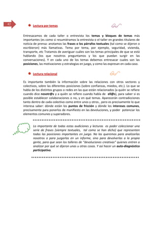 42

Lectura por temas

 )

Entresacamos de cada taller o entrevista los temas y bloques de temas más
importantes (es como si resumiéramos la entrevista o el taller en grandes titulares de
noticia de prensa: anotamos las frases o los párrafos textuales (tal como se dijeron o
escribieron) más llamativas. Tema por tema, por ejemplo, seguridad, vivienda,
transporte, etc Tratamos de averiguar cuáles son los temas principales de que se está
hablando (los que nosotros preguntamos y los que puedan surgir en las
conversaciones). Y en cada uno de los temas debemos entresacar cuales son las
posiciones, las motivaciones y estrategias en juego, y como las expresan en cada caso.
Lectura relacional



Es importante también la información sobre las relaciones con otros sectores y
colectivos, sobre las diferentes posiciones (sobre confianzas, miedos, etc.). Lo que se
habla de los distintos grupos o redes en las que están relacionados (a quién se refiere
cuando dice nosotr@s y a quién se refiere cuando habla de ell@s), para saber si es
posible establecer colaboraciones o no, y en qué temas. Aparecerán contradicciones
tanto dentro de cada colectivo como entre unos y otros , pero es precisamente lo que
interesa saber: dónde están los puntos de fricción y dónde los intereses comunes,
precisamente para ponerlos de manifiesto en las devoluciones, y poder potenciar los
elementos comunes y superadores.

Lo importante de todas estas audiciones y lecturas es poder coleccionar una
serie de frases (siempre textuales, tal como se han dicho) que representen
todas las posiciones importantes en juego. No las queremos para analizarlas
nosotros o para juzgarlas en un informe, sino para devolverlas a la propia
gente, para que sean los talleres de “devoluciones creativas” quienes entren a
analizar por qué se dijeron unas u otras cosas. Y así hacer un auto-diagnóstico
participativo.

 