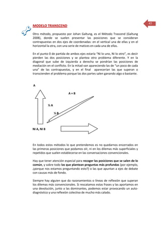 45

MODELO TRANSCEND
Otro método, propuesto por Johan Galtung, es el Método Trascend (Galtung
2008), donde se suelen presentar las posiciones que se consideran
contrapuestas en dos ejes de coordenadas: en el vertical una de ellas y en el
horizontal la otra, con una serie de matices en cada una de ellas.
En el punto 0 de partida de ambos ejes estaría “Ni lo uno, Ni lo otro”, es decir
pierden las dos posiciones y se plantea otro problema diferente. Y en la
diagonal que sube de izquierda a derecha se pondrían las posiciones de
mediación en el conflicto. En la mitad van apareciendo las de “un poco de cada
una” de las contrapuestas, y en el final aparecerían las que superan o
transcienden el problema porque las dos partes salen ganando algo o bastante.

A
A+B

½A
½B

NI A, NI B

B

En todos estos métodos lo que pretendemos es no quedarnos encerrados en
las primeras posiciones que podamos oír, ni en los dilemas más superficiales y
repetidos que suelen establecerse en las conversaciones convencionales.
Hay que tener atención especial para recoger las posiciones que se salen de lo
común, y sobre todo las que plantean preguntas más profundas (por ejemplo,
¿porque nos estamos preguntando esto?) o las que apuntan a ejes de debate
con causas más de fondo.
Siempre hay alguien que da razonamientos o líneas de reflexión que superan
los dilemas más convencionales. Si rescatamos estas frases y las aportamos en
una devolución, junto a las dominantes, podemos estar provocando un autodiagnóstico y una reflexión colectiva de mucho más calado.

 