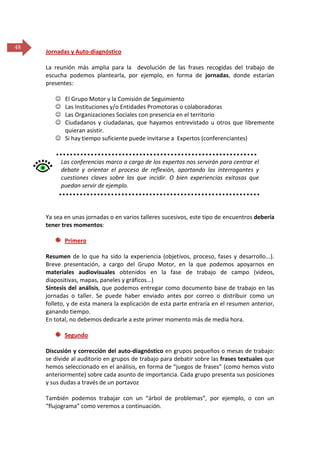 48

Jornadas y Auto-diagnóstico
La reunión más amplia para la devolución de las frases recogidas del trabajo de
escucha podemos plantearla, por ejemplo, en forma de jornadas, donde estarían
presentes:





El Grupo Motor y la Comisión de Seguimiento
Las Instituciones y/o Entidades Promotoras o colaboradoras
Las Organizaciones Sociales con presencia en el territorio
Ciudadanos y ciudadanas, que hayamos entrevistado u otros que libremente
quieran asistir.
 Si hay tiempo suficiente puede invitarse a Expertos (conferenciantes)

Las conferencias marco a cargo de los expertos nos servirán para centrar el
debate y orientar el proceso de reflexión, aportando los interrogantes y
cuestiones claves sobre las que incidir. O bien experiencias exitosas que
puedan servir de ejemplo.

Ya sea en unas jornadas o en varios talleres sucesivos, este tipo de encuentros debería
tener tres momentos:
Primero
Resumen de lo que ha sido la experiencia (objetivos, proceso, fases y desarrollo...).
Breve presentación, a cargo del Grupo Motor, en la que podemos apoyarnos en
materiales audiovisuales obtenidos en la fase de trabajo de campo (videos,
diapositivas, mapas, paneles y gráficos...)
Síntesis del análisis, que podemos entregar como documento base de trabajo en las
jornadas o taller. Se puede haber enviado antes por correo o distribuir como un
folleto, y de esta manera la explicación de esta parte entraría en el resumen anterior,
ganando tiempo.
En total, no debemos dedicarle a este primer momento más de media hora.
Segundo
Discusión y corrección del auto-diagnóstico en grupos pequeños o mesas de trabajo:
se divide al auditorio en grupos de trabajo para debatir sobre las frases textuales que
hemos seleccionado en el análisis, en forma de “juegos de frases” (como hemos visto
anteriormente) sobre cada asunto de importancia. Cada grupo presenta sus posiciones
y sus dudas a través de un portavoz
También podemos trabajar con un “árbol de problemas”, por ejemplo, o con un
“flujograma” como veremos a continuación.

 