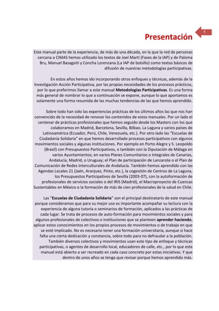 Presentación
Este manual parte de la experiencia, de más de una década, en la que la red de personas
cercana a CIMAS hemos utilizado los textos de Joel Martí (Fases de la IAP) y de Paloma
Bru, Manuel Basagoiti y Concha Lorenzana (La IAP de bolsillo) como textos básicos de
difusión de nuestras metodologías participativas.
En estos años hemos ido incorporando otros enfoques y técnicas, además de la
Investigación Acción Participativa, por las propias necesidades de los procesos prácticos,
por lo que preferimos llamar a este manual Metodologías Participativas. Es una forma
más general de nombrar lo que a continuación se expone, aunque lo que aportamos es
solamente una forma resumida de las muchas tendencias de las que hemos aprendido.
Sobre todo han sido las experiencias prácticas de los últimos años las que nos han
convencido de la necesidad de renovar los contenidos de estos manuales. Por un lado el
centenar de prácticas profesionales que hemos seguido desde los Masters con los que
colaboramos en Madrid, Barcelona, Sevilla, Bilbao, La Laguna y varios países de
Latinoamérica (Ecuador, Perú, Chile, Venezuela, etc.). Por otro lado las “Escuelas de
Ciudadanía Solidaria” en que hemos desarrollado procesos participativos con algunos
movimientos sociales y algunas instituciones. Por ejemplo en Porto Alegre y S. Leopoldo
(Brasil) con Presupuestos Participativos, o también con la Diputación de Málaga en
varios Ayuntamientos; en varios Planes Comunitarios o Integrales de Canarias,
Andalucía, Madrid, o Uruguay; el Plan de participación de Lanzarote o el Plan de
Comunicación de Redes Interculturales de Andalucía. También hemos aprendido con las
Agendas Locales 21 (Jaén, Aranjuez, Pinto, etc.), la cogestión de Centros de La Laguna,
los Presupuestos Participativos de Sevilla (2003-07), con la autoformación de
profesionales de servicios sociales o del IRIS (Madrid), el Macroproyecto de Cuencas
Sustentables en México o la formación de más de cien profesionales de la salud en Chile.
Las “Escuelas de Ciudadanía Solidaria” son el principal destinatario de este manual
porque consideramos que para su mejor uso es importante acompañar su lectura con la
experiencia de alguna tutoría o seminarios de formación, aplicados a las prácticas de
cada lugar. Se trata de procesos de auto-formación para movimientos sociales y para
algunos profesionales de colectivos o instituciones que se planteen aprender haciendo,
aplicar estos conocimientos en los propios procesos de movimientos o de trabajo en que
se esté implicado. No es necesario tener una formación universitaria, aunque si hace
falta una cierta dedicación y constancia, sobre todo para no defraudar a la población.
También diversos colectivos y movimientos usan este tipo de enfoque y técnicas
participativas, o agentes de desarrollo local, educadores de calle, etc., por lo que este
manual está abierto a ser recreado en cada caso concreto por estas iniciativas. Y que
dentro de unos años se tenga que revisar porque hemos aprendido más.

5

 
