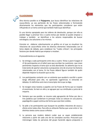 FLUJOGRAMA
Otra técnica posible es el flujograma, que busca identificar las relaciones de
causa-efecto, ya sea partiendo de las frases seleccionadas o formulando
directamente los elementos que los participantes consideran que están
influyendo en un tema central que también habrá que identificar.
Es una técnica apropiada para los talleres de devolución, porque con ella es
posible llegar a priorizar tres o cuatro temas por donde se puede empezar a
trabajar y también se identifican a los actores responsables de buscar
estrategias y las soluciones a los mismos.
Consiste en elaborar colectivamente un gráfico en el que se visualicen las
relaciones de causa-efecto entre los diversos elementos relacionados con el
tema objeto de debate, para establecer los “nudos críticos”, los principales
factores por donde habría que empezar a resolver.
El procedimiento es el siguiente:
1. Se entrega a cada participante entre dos a cuatro fichas o post-it (según el
nº de participantes en el taller) para que escriban las cuestiones que crean
pertinentes respecto al tema que se está abordando. Se advierte que no se
trata tanto de aportar soluciones o propuestas sino de enunciar los factores
relacionados con el tema. En las frases deberá figurar también de quién
depende mejorar la situación que se cita.
2. Los participantes contarán con un asistente que ayudará a escribir a quien
tenga dificultad para ello, no aportando sugerencias ni entrando en
debates. En definitiva será mero transcriptor de lo que se diga.
3. Se recogen estas tarjetas o papeles con las frases de forma que se respete
el anonimato. Se leen en alto y se agrupan por sus similitudes a juicio de la
mayoría.
4. Siempre que sea posible, se resume cada agrupación de fichas por dos o
tres palabras que condensen lo principal. Estas se colocan en una pizarra,
papelógrafo o papel continuo de forma que sean bien visibles.
5. Se pide a los participantes que busquen las posibles relaciones de causa y
efecto entre todas ellas. Para ello se utilizarán flechas que unan entre sí los
distintos textos como causa o efectos.
6. La persona que modere deberá cuidar que se vayan estableciendo
relaciones a partir de cada uno de los conceptos escritos. Procurará que
intervengan todas las personas del grupo haciendo alguna propuesta o

51

 