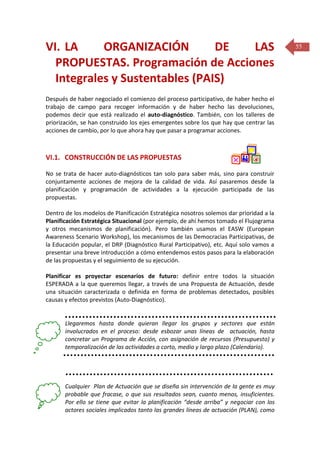 VI. LA
ORGANIZACIÓN
DE
LAS
PROPUESTAS. Programación de Acciones
Integrales y Sustentables (PAIS)
Después de haber negociado el comienzo del proceso participativo, de haber hecho el
trabajo de campo para recoger información y de haber hecho las devoluciones,
podemos decir que está realizado el auto-diagnóstico. También, con los talleres de
priorización, se han construido los ejes emergentes sobre los que hay que centrar las
acciones de cambio, por lo que ahora hay que pasar a programar acciones.

VI.1. CONSTRUCCIÓN DE LAS PROPUESTAS
No se trata de hacer auto-diagnósticos tan solo para saber más, sino para construir
conjuntamente acciones de mejora de la calidad de vida. Así pasaremos desde la
planificación y programación de actividades a la ejecución participada de las
propuestas.
Dentro de los modelos de Planificación Estratégica nosotros solemos dar prioridad a la
Planificación Estratégica Situacional (por ejemplo, de ahí hemos tomado el Flujograma
y otros mecanismos de planificación). Pero también usamos el EASW (European
Awareness Scenario Workshop), los mecanismos de las Democracias Participativas, de
la Educación popular, el DRP (Diagnóstico Rural Participativo), etc. Aquí solo vamos a
presentar una breve introducción a cómo entendemos estos pasos para la elaboración
de las propuestas y el seguimiento de su ejecución.
Planificar es proyectar escenarios de futuro: definir entre todos la situación
ESPERADA a la que queremos llegar, a través de una Propuesta de Actuación, desde
una situación caracterizada o definida en forma de problemas detectados, posibles
causas y efectos previstos (Auto-Diagnóstico).

Llegaremos hasta donde quieran llegar los grupos y sectores que están
involucrados en el proceso: desde esbozar unas líneas de actuación, hasta
concretar un Programa de Acción, con asignación de recursos (Presupuesto) y
temporalización de las actividades a corto, medio y largo plazo (Calendario).

Cualquier Plan de Actuación que se diseña sin intervención de la gente es muy
probable que fracase, o que sus resultados sean, cuanto menos, insuficientes.
Por ello se tiene que evitar la planificación “desde arriba” y negociar con los
actores sociales implicados tanto las grandes líneas de actuación (PLAN), como

55

 