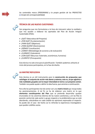 56

los contenidos marco (PROGRAMA) y la propia gestión de los PROYECTOS
(principio de corresponsabilidad).

TÉCNICA DE LAS NUEVE CUESTIONES
Son preguntas que nos formulamos a la hora de intervenir sobre la realidad y
que nos ayudan a elaborar los apartados del Plan de Acción Integral
Sustentable (PAIS):










¿QUÉ? (Naturaleza del Proyecto)
¿POR QUÉ? (Fundamentación)
¿PARA QUÉ? (Objetivos)
¿PARA QUIÉN? (Destinatarios)
¿DÓNDE? (Localización)
¿CÓMO? (Metodología de acciones y de evaluación)
¿CUÁNDO? (Calendario)
¿CON QUÉ? (Recursos materiales, económicos, humanos)
¿CUÁNTO? (Presupuesto)

Esta técnica no solo sirve para la planificación. También podemos utilizarla al
inicio del proceso participativo, en la fase de diseño.

LA MATRIZ REFLEXIVA
Esta técnica es un útil instrumento para la construcción de propuestas que
satisfagan al conjunto de acción más denso y extenso, esto es, al que aglutina a
más realidades grupales con la mayor intensidad en torno a un proyecto común.
También nos puede ayudar a definir la idea fuerza, que veremos a continuación.
Para ello los participantes han de contar con una matriz inicial que recoja todos
los posicionamientos. A tal fin se ha de elaborar una matriz en la que
elementos constituyentes del Plan que se pretende desarrollar quedan
enunciados en las columnas (técnica de las nueve cuestiones), y en las filas la
posición central de cada sector o grupo respecto a la problemática que se está
abordando, colocándose en cada celdilla las opiniones expresadas al respecto.
Se puede dar el caso –de hecho así lo refrenda la experiencia investigadoraque queden celdillas vacías.

 