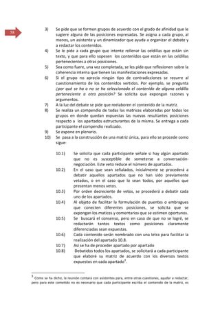 3)

58

4)

5)
6)

7)
8)

9)
10)

Se pide que se formen grupos de acuerdo con el grado de afinidad que le
sugiere alguna de las posiciones expresadas. Se asigna a cada grupo, al
menos, un asistente y un dinamizador que ayuda a organizar el debate y
a redactar los contenidos.
Se le pide a cada grupo que intente rellenar las celdillas que están sin
texto, y que para ello sopesen los contenidos que están en las celdillas
pertenecientes a otras posiciones.
Sea como fuere, una vez completada, se les pide que reflexionen sobre la
coherencia interna que tienen las manifestaciones expresadas.
Si el grupo no aprecia ningún tipo de contradicciones se recurre al
cuestionamiento de los contenidos vertidos. Por ejemplo, se pregunta
¿por qué se ha o no se ha seleccionado el contenido de alguna celdilla
perteneciente a otra posición? Se solicita que expongan razones y
argumentos.
A la luz del debate se pide que reelaboren el contenido de la matriz.
Se realiza un compendio de todas las matrices elaboradas por todos los
grupos en donde quedan expuestas las nuevas resultantes posiciones
respecto a los apartados estructurantes de la misma. Se entrega a cada
participante el compendio realizado.
Se expone en plenario.
Se pasa a la construcción de una matriz única, para ello se procede como
sigue:
10.1)

10.2)

10.3)
10.4)

10.5)

10.6)
10.7)
10.8)

3

Se solicita que cada participante señale si hay algún apartado
que no es susceptible de someterse a conversaciónnegociación. Este veto reduce el número de apartados.
En el caso que sean señalados, inicialmente se procederá a
debatir aquellos apartados que no han sido previamente
vetados, o en el caso que lo sean todos, por aquellos que
presentan menos vetos.
Por orden decreciente de vetos, se procederá a debatir cada
uno de los apartados.
Al objeto de facilitar la formulación de puentes o embragues
que conecten diferentes posiciones, se solicita que se
expongan los matices y comentarios que se estimen oportunos.
Se buscará el consenso, pero en caso de que no se logré, se
redactarán tantos textos como posiciones claramente
diferenciadas sean expuestas.
Cada contenido serán nombrado con una letra para facilitar la
realización del apartado 10.8.
Así se ha de proceder apartado por apartado
Debatidos todos los apartados, se solicitará a cada participante
que elaboré su matriz de acuerdo con los diversos textos
expuestos en cada apartado3.

Como se ha dicho, la reunión contará con asistentes para, entre otras cuestiones, ayudar a redactar,
pero para este cometido no es necesario que cada participante escriba el contenido de la matriz, es

 