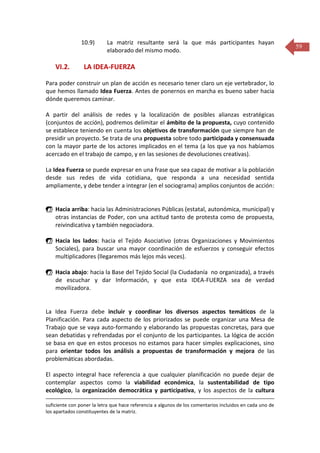 10.9)

VI.2.

La matriz resultante será la que más participantes hayan
elaborado del mismo modo.

LA IDEA-FUERZA

Para poder construir un plan de acción es necesario tener claro un eje vertebrador, lo
que hemos llamado Idea Fuerza. Antes de ponernos en marcha es bueno saber hacia
dónde queremos caminar.
A partir del análisis de redes y la localización de posibles alianzas estratégicas
(conjuntos de acción), podremos delimitar el ámbito de la propuesta, cuyo contenido
se establece teniendo en cuenta los objetivos de transformación que siempre han de
presidir un proyecto. Se trata de una propuesta sobre todo participada y consensuada
con la mayor parte de los actores implicados en el tema (a los que ya nos habíamos
acercado en el trabajo de campo, y en las sesiones de devoluciones creativas).
La Idea Fuerza se puede expresar en una frase que sea capaz de motivar a la población
desde sus redes de vida cotidiana, que responda a una necesidad sentida
ampliamente, y debe tender a integrar (en el sociograma) amplios conjuntos de acción:

 Hacia arriba: hacia las Administraciones Públicas (estatal, autonómica, municipal) y
otras instancias de Poder, con una actitud tanto de protesta como de propuesta,
reivindicativa y también negociadora.
 Hacia los lados: hacia el Tejido Asociativo (otras Organizaciones y Movimientos
Sociales), para buscar una mayor coordinación de esfuerzos y conseguir efectos
multiplicadores (llegaremos más lejos más veces).
 Hacia abajo: hacia la Base del Tejido Social (la Ciudadanía no organizada), a través
de escuchar y dar Información, y que esta IDEA-FUERZA sea de verdad
movilizadora.

La Idea Fuerza debe incluir y coordinar los diversos aspectos temáticos de la
Planificación. Para cada aspecto de los priorizados se puede organizar una Mesa de
Trabajo que se vaya auto-formando y elaborando las propuestas concretas, para que
sean debatidas y refrendadas por el conjunto de los participantes. La lógica de acción
se basa en que en estos procesos no estamos para hacer simples explicaciones, sino
para orientar todos los análisis a propuestas de transformación y mejora de las
problemáticas abordadas.
El aspecto integral hace referencia a que cualquier planificación no puede dejar de
contemplar aspectos como la viabilidad económica, la sustentabilidad de tipo
ecológico, la organización democrática y participativa, y los aspectos de la cultura
suficiente con poner la letra que hace referencia a algunos de los comentarios incluidos en cada uno de
los apartados constituyentes de la matriz.

59

 