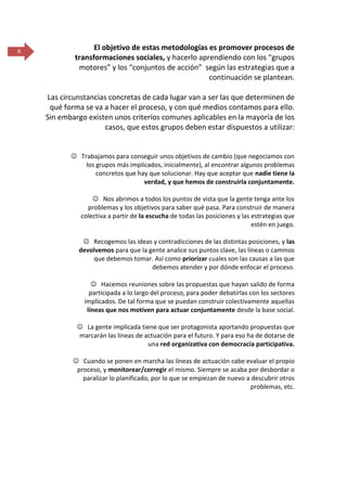 6

El objetivo de estas metodologías es promover procesos de
transformaciones sociales, y hacerlo aprendiendo con los “grupos
motores” y los “conjuntos de acción” según las estrategias que a
continuación se plantean.
Las circunstancias concretas de cada lugar van a ser las que determinen de
qué forma se va a hacer el proceso, y con qué medios contamos para ello.
Sin embargo existen unos criterios comunes aplicables en la mayoría de los
casos, que estos grupos deben estar dispuestos a utilizar:

 Trabajamos para conseguir unos objetivos de cambio (que negociamos con
los grupos más implicados, inicialmente), al encontrar algunos problemas
concretos que hay que solucionar. Hay que aceptar que nadie tiene la
verdad, y que hemos de construirla conjuntamente.
 Nos abrimos a todos los puntos de vista que la gente tenga ante los
problemas y los objetivos para saber qué pasa. Para construir de manera
colectiva a partir de la escucha de todas las posiciones y las estrategias que
estén en juego.
 Recogemos las ideas y contradicciones de las distintas posiciones, y las
devolvemos para que la gente analice sus puntos clave, las líneas o caminos
que debemos tomar. Así como priorizar cuales son las causas a las que
debemos atender y por dónde enfocar el proceso.
 Hacemos reuniones sobre las propuestas que hayan salido de forma
participada a lo largo del proceso, para poder debatirlas con los sectores
implicados. De tal forma que se puedan construir colectivamente aquellas
líneas que nos motiven para actuar conjuntamente desde la base social.
 La gente implicada tiene que ser protagonista aportando propuestas que
marcarán las líneas de actuación para el futuro. Y para eso ha de dotarse de
una red organizativa con democracia participativa.
 Cuando se ponen en marcha las líneas de actuación cabe evaluar el propio
proceso, y monitorear/corregir el mismo. Siempre se acaba por desbordar o
paralizar lo planificado, por lo que se empiezan de nuevo a descubrir otros
problemas, etc.

 