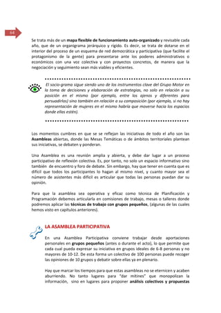 64
Se trata más de un mapa flexible de funcionamiento auto-organizado y revisable cada
año, que de un organigrama jerárquico y rígido. Es decir, se trata de dotarse en el
interior del proceso de un esquema de red democrática y participativa (que facilite el
protagonismo de la gente) para presentarse ante los poderes administrativos o
económicos con una voz colectiva y con proyectos concretos, de manera que la
negociación y seguimiento sean más viables y eficientes.

El socio-grama sigue siendo uno de los instrumentos clave del Grupo Motor en
la toma de decisiones y elaboración de estrategias, no solo en relación a su
posición en el mismo (por ejemplo, entre los ajenos y diferentes para
persuadirlos) sino también en relación a su composición (por ejemplo, si no hay
representación de mujeres en el mismo habría que moverse hacia los espacios
donde ellas estén).

Los momentos cumbres en que se se reflejan las iniciativas de todo el año son las
Asambleas abiertas, donde las Mesas Temáticas o de ámbitos territoriales plantean
sus iniciativas, se debaten y ponderan.
Una Asamblea es una reunión amplia y abierta, y debe dar lugar a un proceso
participativo de reflexión colectiva. Es, por tanto, no solo un espacio informativo sino
también de encuentro y foro de debate. Sin embargo, hay que tener en cuenta que es
difícil que todos los participantes lo hagan al mismo nivel, y cuanto mayor sea el
número de asistentes más difícil es articular que todas las personas puedan dar su
opinión.
Para que la asamblea sea operativa y eficaz como técnica de Planificación y
Programación debemos articularla en comisiones de trabajo, mesas o talleres donde
podremos aplicar las técnicas de trabajo con grupos pequeños, (algunas de las cuales
hemos visto en capítulos anteriores).

LA ASAMBLEA PARTICIPATIVA
En una Asamblea Participativa conviene trabajar desde aportaciones
personales en grupos pequeños (antes o durante el acto), lo que permite que
cada cual pueda expresar su iniciativa en grupos ideales de 6-8 personas y no
mayores de 10-12. De esta forma un colectivo de 100 personas puede recoger
las opiniones de 10 grupos y debatir sobre ellas ya en plenario.
Hay que marcar los tiempos para que estas asambleas no se eternicen y acaben
aburriendo. No tanto lugares para “dar mítines” que monopolizan la
información, sino en lugares para proponer análisis colectivos y propuestas

 