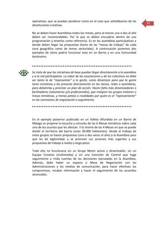 operativas, que se puedan ponderar como en el caso que señalábamos de las
devoluciones creativas.
No se deben hacer Asambleas todos los meses, pero al menos una o dos al año
deben ser recomendables. Por lo que se deben encuadrar dentro de una
programación y tenerlas como referencia. Es en las asambleas participativas a
donde deben llegar las propuestas (tanto de las “mesas de trabajo” de cada
zona geográfica como de temas sectoriales). A continuación ponemos dos
ejemplos de cómo podría funcionar esto en un Barrio y en una Comunidad
Autónoma.

Se trata de que las iniciativas de base puedan llegar directamente a la asamblea
y a la red participativa. La Labor de las asociaciones y de los colectivos no debe
ser tanto la de “representar” a la gente, como dinamizar para que la gente
tome iniciativas y las presente directamente en las mesas, redes o asambleas,
para debatirlas y priorizar un plan de acción. Hacen falta más dinamizadores o
facilitadores (voluntarios y/o profesionales), que integren los grupos motores o
mesas temáticas, y menos peleas o rivalidades por quién es el “representante”
en las comisiones de negociación o seguimiento.

En el ejemplo posterior publicado en un folleto difundido en un Barrio de
Málaga se propone la escucha y consulta de las 6 Mesas temáticas sobre cada
uno de los asuntos que les afectan. Y lo mismo de las 4 Mesas en que se puede
dividir el territorio del barrio (unos 30.000 habitantes). Desde el trabajo de
estos grupos se hacen propuestas (una o dos veces al año) a la Asamblea para
que les de legitimidad, y se prioricen sus acciones más urgentes y sus
propuestas de trabajo a medio y largo plazo.
Todo ello no funcionaria sin un Grupo Motor activo y dinamizador, sin un
Equipo Creativo (multimedia) y sin una Comisión de Control que haga
seguimiento y rinda cuentas de las decisiones ejecutadas en la Asamblea.
Además, debe haber un espacio o Mesa de Negociación con las
Administraciones y los medios de comunicación, para hacer efectivos los
compromisos, recabar información y hacer el seguimiento de los acuerdos
alcanzados.

65

 