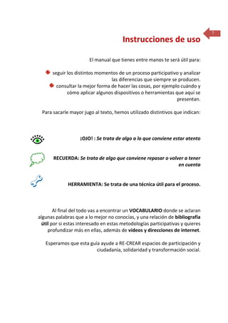 Instrucciones de uso
El manual que tienes entre manos te será útil para:
seguir los distintos momentos de un proceso participativo y analizar
las diferencias que siempre se producen.
consultar la mejor forma de hacer las cosas, por ejemplo cuándo y
cómo aplicar algunos dispositivos o herramientas que aquí se
presentan.
Para sacarle mayor jugo al texto, hemos utilizado distintivos que indican:

¡OJO! : Se trata de algo a lo que conviene estar atento

RECUERDA: Se trata de algo que conviene repasar o volver a tener
en cuenta

HERRAMIENTA: Se trata de una técnica útil para el proceso.

Al final del todo vas a encontrar un VOCABULARIO donde se aclaran
algunas palabras que a lo mejor no conocías, y una relación de bibliografía
útil por si estas interesado en estas metodologías participativas y quieres
profundizar más en ellas, además de videos y direcciones de internet.
Esperamos que esta guía ayude a RE-CREAR espacios de participación y
ciudadanía, solidaridad y transformación social.

7

 