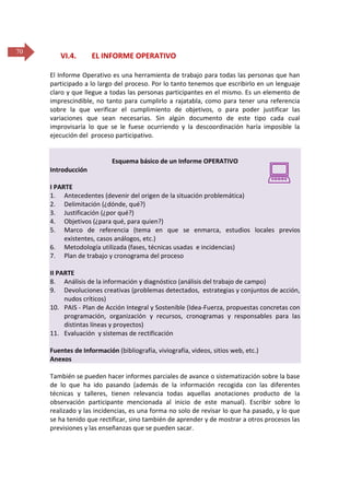 70

VI.4.

EL INFORME OPERATIVO

El Informe Operativo es una herramienta de trabajo para todas las personas que han
participado a lo largo del proceso. Por lo tanto tenemos que escribirlo en un lenguaje
claro y que llegue a todas las personas participantes en el mismo. Es un elemento de
imprescindible, no tanto para cumplirlo a rajatabla, como para tener una referencia
sobre la que verificar el cumplimiento de objetivos, o para poder justificar las
variaciones que sean necesarias. Sin algún documento de este tipo cada cual
improvisaría lo que se le fuese ocurriendo y la descoordinación haría imposible la
ejecución del proceso participativo.

Esquema básico de un Informe OPERATIVO
Introducción



I PARTE
1. Antecedentes (devenir del origen de la situación problemática)
2. Delimitación (¿dónde, qué?)
3. Justificación (¿por qué?)
4. Objetivos (¿para qué, para quien?)
5. Marco de referencia (tema en que se enmarca, estudios locales previos
existentes, casos análogos, etc.)
6. Metodología utilizada (fases, técnicas usadas e incidencias)
7. Plan de trabajo y cronograma del proceso
II PARTE
8. Análisis de la información y diagnóstico (análisis del trabajo de campo)
9. Devoluciones creativas (problemas detectados, estrategias y conjuntos de acción,
nudos críticos)
10. PAIS - Plan de Acción Integral y Sostenible (Idea-Fuerza, propuestas concretas con
programación, organización y recursos, cronogramas y responsables para las
distintas líneas y proyectos)
11. Evaluación y sistemas de rectificación
Fuentes de Información (bibliografía, viviografía, videos, sitios web, etc.)
Anexos
También se pueden hacer informes parciales de avance o sistematización sobre la base
de lo que ha ido pasando (además de la información recogida con las diferentes
técnicas y talleres, tienen relevancia todas aquellas anotaciones producto de la
observación participante mencionada al inicio de este manual). Escribir sobre lo
realizado y las incidencias, es una forma no solo de revisar lo que ha pasado, y lo que
se ha tenido que rectificar, sino también de aprender y de mostrar a otros procesos las
previsiones y las enseñanzas que se pueden sacar.

 
