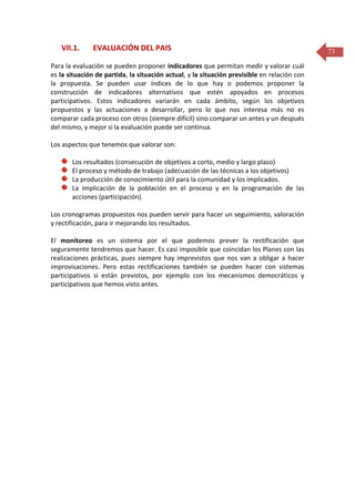 VII.1.

EVALUACIÓN DEL PAIS

Para la evaluación se pueden proponer indicadores que permitan medir y valorar cuál
es la situación de partida, la situación actual, y la situación previsible en relación con
la propuesta. Se pueden usar índices de lo que hay o podemos proponer la
construcción de indicadores alternativos que estén apoyados en procesos
participativos. Estos indicadores variarán en cada ámbito, según los objetivos
propuestos y las actuaciones a desarrollar, pero lo que nos interesa más no es
comparar cada proceso con otros (siempre difícil) sino comparar un antes y un después
del mismo, y mejor si la evaluación puede ser continua.
Los aspectos que tenemos que valorar son:
Los resultados (consecución de objetivos a corto, medio y largo plazo)
El proceso y método de trabajo (adecuación de las técnicas a los objetivos)
La producción de conocimiento útil para la comunidad y los implicados.
La implicación de la población en el proceso y en la programación de las
acciones (participación).
Los cronogramas propuestos nos pueden servir para hacer un seguimiento, valoración
y rectificación, para ir mejorando los resultados.
El monitoreo es un sistema por el que podemos prever la rectificación que
seguramente tendremos que hacer. Es casi imposible que coincidan los Planes con las
realizaciones prácticas, pues siempre hay imprevistos que nos van a obligar a hacer
improvisaciones. Pero estas rectificaciones también se pueden hacer con sistemas
participativos si están previstos, por ejemplo con los mecanismos democráticos y
participativos que hemos visto antes.

73

 