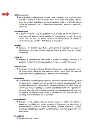 78

Estilo transductivo.
Es un enfoque profesional que trata de crear situaciones de creatividad social,
que no se reduce a deducir o inducir desde las razones o los datos, sino que
trata de construir colectivamente con los propios sectores implicados, dando
saltos de energía/acción y conocimiento/saber.(ver Villasante, Desbordes
creativos)
Educación popular
A partir de Paulo Freire (su práctica y sus escritos) se ha desarrollado un
movimiento de auto-formación popular en Latinoamérica y parte de África,
sobre todo. Es base de buenas técnicas de alfabetización, de dinámicas
comunitarias, etc. (ver libros de C. Núñez, O. Jara, etc.)
Estrategia
Conjunto de acciones que tiene como propósito alcanzar los objetivos
planificados, en un determinado escenario futuro deseado y con los recursos
disponibles.
Evaluación
Reflexión y valoración de una acción o proceso de trabajo, orientada a la
posterior toma de decisiones y adecuación de nuevas medidas de mejora.
Frases textuales
Para respetar al máximo lo que dice la gente conviene recoger sus expresiones
tal como fueron dichas, sin interpretarlas, incluso con la forma de hablar de
cada sector o lugar.(para análisis de discurso ver M. Montañés)
Grupo Motor
Acuerdo entre personas afines al proceso participativo para dinamizarlo, prever
los pasos a dar en cada momento, y estar al servicio de las redes sociales ante
cualquier eventualidad. No hace falta que sea muy numeroso, pero si que sea
“mixto”, es decir, integrado por personas voluntarias interesadas y por algunos
técnicos, para mezclar lenguajes y puntos de vista. No es conveniente que sean
los jefes de los servicios profesionales ni los líderes sociales, sino personas con
tiempo y dedicación al proceso en concreto.
Grupo Pequeño.
Cuando se junta mucha gente para analizar situaciones o tomar decisiones, se
puede plantear dividirse en grupos pequeños (6, 8 personas) que luego llevan su
planteamiento al plenario donde los exponen, debaten y priorizan. En estos
grupos es más fácil que todos/as puedan hablar, y no así en los plenarios muy
numerosos.
Heterogéneo
Dispar, diferente, diverso

 