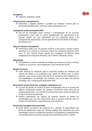 Homogéneo
Uniforme, semejante, similar.
Infraestructuras y equipamientos
Dotaciones y espacios públicos o privados que albergan servicios para la
comunidad (polideportivos, centros de salud, asociaciones, etc.)
Investigación-acción-participativa (IAP)
Una de las principales bases teóricas y metodológicas de los procesos
participativos, sobre todo en países empobrecidos. Sus aportaciones a las
ciencias sociales son muy importantes por sus contenidos éticos y de
transformación socio-política. (ver las aportaciones de Fals Borda, R. Brandao, L
de Ceballos, etc.)
Mapa de relaciones (Sociograma)
Instrumento gráfico que nos permite visualizar a los actores y grupos sociales
presentes en un proceso y el territorio y trazar las conexiones existentes entre
ellos. En este manual hemos pasado del sociograma de Moreno hacia
sociogramas con Conjuntos de Acción. (ver P. Martin, Villasante y otros)
Metodología
Procedimiento o sistema ordenado de trabajo que contiene las fases y técnicas
a aplicar en un proceso, una investigación o una intervención social.
Modelo Transcend
Johan Galtung ha construido para la resolución pacífica de conflictos este
sistema de análisis y de propuestas, que supera los dilemas que se suelen
plantear, y que incluso avanza más allá de los tetralemas de la lingüística. Es
una metodología o praxeologia muy creativa y que ya ha dado muy buenos
resultados. (ver J. Galtung para profundizar más)
Movimientos sociales (feminista, ecologista, trabajadores, etc.)
El punto de partida de muchas de estas metodologías está en la praticas de
algunos movimientos sociales. Por ejemplo el feminismo como crítica de los
sistemas patriarcales, y en concreto el eco-feminismo que vincula los valores de
la vida y la cultura no patriarcal.
Muchos movimientos son capaces de practicar durante un tiempo las
metodologías que son más convenientes para su proceso concreto, pero no
siempre las sistematizan, y aprenden para otras situaciones
Planificación Estratégica Situacional (PES)
Carlos Matus, ex-ministro de economía de S. Allende, ha desarrollado esta
forma de planificación según los intereses público ante situaciones de cierta
complejidad. Uno de sus dispositivos técnicos es el flujograma, y posteriormente
se ha podido aplicar en procesos de tipo local y participativo.(Ver C. Matus)

79

 