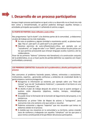 8

I. Desarrollo de un proceso participativo
Aunque ningún proceso participativo es igual a otro y su desarrollo no es lineal sino más
bien cíclico y retroalimentado, en general podemos distinguir aquellos tiempos y
actividades principales que pueden ir señalando el camino a seguir.
EL PUNTO DE PARTIDA: Auto-reflexión y auto-crítica
Nos preguntamos “qué le duele” a las distintas partes de la comunidad, y elaboramos
un plan de trabajo con los más implicados.
Se nota un problema y alguien (entidad o movimiento social) se plantea hacer
algo. Hay un ¿por qué?, un ¿para qué? y un ¿para quién?
Hacemos ejercicios de auto-reflexión/auto-crítica, por ejemplo con un
“sociodrama”, un “juego de roles” o un “DAFO”, para evaluar los pre-juicios con
los que partimos provocando que emerjan lenguajes ocultos nuestros y de los
colaboradores.
Pasar de los primeros “dolores” (síntomas más llamativos) a la construcción conjunta
de la problemática, es ya un buen punto de partida (delimitar sus aspectos con mayor
profundidad y consenso).

LOS PRIMEROS CONTACTOS: Evaluación de la problemática y diseño participativo del
proceso
Nos acercamos al problema haciendo paseos, talleres, entrevistas a asociaciones,
instituciones, expertos... generando confianzas y ambientes de creatividad donde la
gente empiece a sentirse protagonista.
Recogemos la información ya existente, por ejemplo sobre una “línea del
tiempo” que nos dé “analizadores históricos”, o paseando el territorio en una
“deriva” o “transecto”, etc.
Se diseña el plan de trabajo después de aclarar lo que se quiere averiguar y
quiénes están dispuestos (objetivos, medios, tiempos, metodología,
estrategias).
Se puede iniciar la formación de la Comisión de Seguimiento del proyecto, si no
existiera ya.
Realizamos un primer Taller de Mapeo de actores o “sociograma”, para
acercarnos más a los sectores a los que vamos a escuchar.
Podemos entrevistar a algunos “expertos” que nos recuerden qué temas no
debemos olvidar en el proceso.
A medida que nos movemos en la comunidad y su territorio, vamos creando
lazos de confianza y trabajando con aquellos “cómplices” con los que poco a
poco iremos constituyendo el Grupo Motor del proceso participativo.

 
