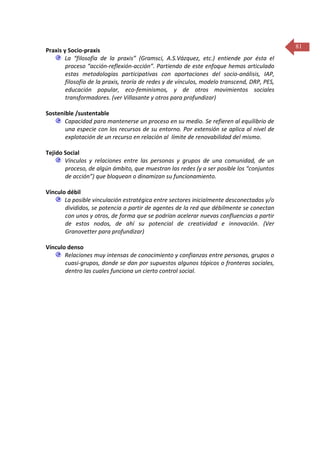 Praxis y Socio-praxis
La “filosofía de la praxis” (Gramsci, A.S.Vázquez, etc.) entiende por ésta el
proceso “acción-reflexión-acción”. Partiendo de este enfoque hemos articulado
estas metodologías participativas con aportaciones del socio-análisis, IAP,
filosofía de la praxis, teoría de redes y de vínculos, modelo transcend, DRP, PES,
educación popular, eco-feminismos, y de otros movimientos sociales
transformadores. (ver Villasante y otros para profundizar)
Sostenible /sustentable
Capacidad para mantenerse un proceso en su medio. Se refieren al equilibrio de
una especie con los recursos de su entorno. Por extensión se aplica al nivel de
explotación de un recurso en relación al límite de renovabilidad del mismo.
Tejido Social
Vínculos y relaciones entre las personas y grupos de una comunidad, de un
proceso, de algún ámbito, que muestran las redes (y a ser posible los “conjuntos
de acción”) que bloquean o dinamizan su funcionamiento.
Vínculo débil
La posible vinculación estratégica entre sectores inicialmente desconectados y/o
divididos, se potencia a partir de agentes de la red que débilmente se conectan
con unos y otros, de forma que se podrían acelerar nuevas confluencias a partir
de estos nodos, de ahí su potencial de creatividad e innovación. (Ver
Granovetter para profundizar)
Vínculo denso
Relaciones muy intensas de conocimiento y confianzas entre personas, grupos o
cuasi-grupos, donde se dan por supuestos algunos tópicos o fronteras sociales,
dentro las cuales funciona un cierto control social.

81

 