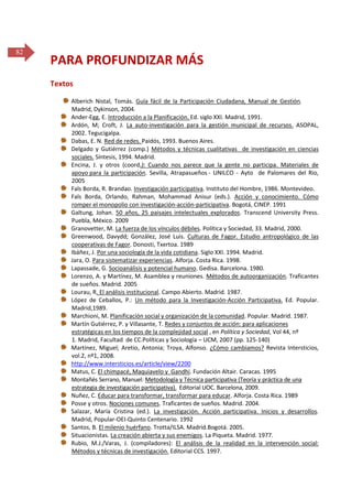 82

PARA PROFUNDIZAR MÁS
Textos
Alberich Nistal, Tomás. Guía fácil de la Participación Ciudadana, Manual de Gestión.
Madrid, Dykinson, 2004.
Ander-Egg, E. Introducción a la Planificación. Ed. siglo XXI. Madrid, 1991.
Ardón, M; Croft, J. La auto-investigación para la gestión municipal de recursos. ASOPAL,
2002. Tegucigalpa.
Dabas, E. N. Red de redes. Paidós, 1993. Buenos Aires.
Delgado y Gutiérrez (comp.) Métodos y técnicas cualitativas de investigación en ciencias
sociales. Síntesis, 1994. Madrid.
Encina, J. y otros (coord.): Cuando nos parece que la gente no participa. Materiales de
apoyo para la participación. Sevilla, Atrapasueños - UNILCO - Ayto de Palomares del Rio,
2005
Fals Borda, R. Brandao. Investigación participativa. Instituto del Hombre, 1986. Montevideo.
Fals Borda, Orlando, Rahman, Mohammad Anisur (eds.). Acción y conocimiento. Cómo
romper el monopolio con investigación-acción-participativa. Bogotá, CINEP. 1991
Galtung, Johan. 50 años, 25 paisajes intelectuales explorados. Transcend University Press.
Puebla, México. 2009
Granovetter, M. La fuerza de los vínculos débiles. Política y Sociedad, 33. Madrid, 2000.
Greenwood, Davydd; González, José Luis. Culturas de Fagor. Estudio antropológico de las
cooperativas de Fagor. Donosti, Txertoa. 1989
Ibáñez, J. Por una sociología de la vida cotidiana. Siglo XXI. 1994. Madrid.
Jara, O. Para sistematizar experiencias. Alforja. Costa Rica. 1998.
Lapassade, G. Socioanálisis y potencial humano. Gedisa. Barcelona. 1980.
Lorenzo, A. y Martínez, M. Asamblea y reuniones. Métodos de autoorganización. Traficantes
de sueños. Madrid. 2005
Lourau, R. El análisis institucional. Campo Abierto. Madrid. 1987.
López de Ceballos, P.: Un método para la Investigación-Acción Participativa. Ed. Popular.
Madrid,1989.
Marchioni, M. Planificación social y organización de la comunidad. Popular. Madrid. 1987.
Martín Gutiérrez, P. y Villasante, T. Redes y conjuntos de acción: para aplicaciones
estratégicas en los tiempos de la complejidad social , en Política y Sociedad, Vol 44, nº
1. Madrid, Facultad de CC.Políticas y Sociología – UCM, 2007 (pp. 125-140)
Martínez, Miguel; Aretio, Antonia; Troya, Alfonso. ¿Cómo cambiamos? Revista Intersticios,
vol.2, nº1, 2008.
http://www.intersticios.es/article/view/2200
Matus, C. El chimpacé, Maquiavelo y Gandhi. Fundación Altair. Caracas. 1995
Montañés Serrano, Manuel: Metodología y Técnica participativa (Teoría y práctica de una
estrategia de investigación participativa). Editorial UOC. Barcelona, 2009.
Nuñez, C. Educar para transformar, transformar para educar. Alforja. Costa Rica. 1989
Posse y otros. Nociones comunes. Traficantes de sueños. Madrid. 2004.
Salazar, María Cristina (ed.). La investigación. Acción participativa. Inicios y desarrollos.
Madrid, Popular-OEI-Quinto Centenario. 1992
Santos, B. El milenio huérfano. Trotta/ILSA. Madrid.Bogotá. 2005.
Situacionistas. La creación abierta y sus enemigos. La Piqueta. Madrid. 1977.
Rubio, M.J./Varas, J. (compiladores): El análisis de la realidad en la intervención social:
Métodos y técnicas de investigación. Editorial CCS. 1997.

 