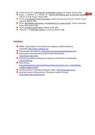 Sánchez Alonso, M.: La participación, metodología y práctica. Ed. Popular. Madrid, 1991.
Vargas, L.; Bustillos, G., y Marfan, M.: Técnicas Participativas para la Educación Popular. 83
(Tomos 1 y 2) Ed. Popular. Madrid 1993.
VV.AA. La Investigación-Acción Participativa. Revista Documentación Social, nº 92 Ed. Cáritas
Española. Madrid, 1993.
VV.AA. Metodología participativa y complejidad en las ciencias sociales. Política y Sociedad,
Nº 44. UCM. Madrid. 2007
VV.AA: La ciudad a escala humana. UNILCO, Sevilla, 2007
Villasante, T. R. Desbordes creativos. La Catarata. Madrid. 2006.

INTERNET
CIMAS - Observatorio Internacional de Ciudadanía y Medio Ambiente
Sostenible, http://www.redcimas.org
Presupuestos participativos, http://www.presupuestosparticipativos.com
Observatorio Internacional de la Democracia Participativa,
http://www.oidp.net/es
Foro de Autoridades Locales por la Inclusión y la Democracia Participativa,
http://redfal.org
Parte Hartuz,
http://mamutserver.com/~partehartuz/index.php?option=com_content&task=
view&id=21&Itemid=40
Institut de Govern i Polítiques Públiques, IGOP, http://www.igop.uab.es
Association pour la Démocratie et l’Éducation Locale et Sociale,
http://www.adels.org/index.htm

 