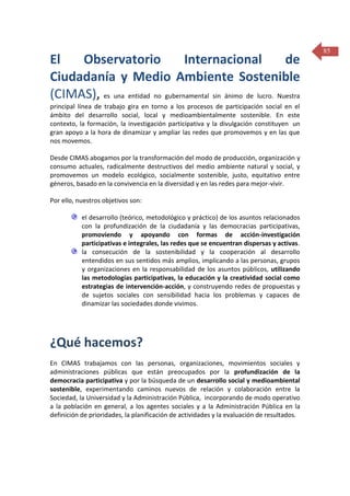 El
Observatorio
Internacional
de
Ciudadanía y Medio Ambiente Sostenible
(CIMAS), es una entidad no gubernamental sin ánimo de lucro. Nuestra
principal línea de trabajo gira en torno a los procesos de participación social en el
ámbito del desarrollo social, local y medioambientalmente sostenible. En este
contexto, la formación, la investigación participativa y la divulgación constituyen un
gran apoyo a la hora de dinamizar y ampliar las redes que promovemos y en las que
nos movemos.
Desde CIMAS abogamos por la transformación del modo de producción, organización y
consumo actuales, radicalmente destructivos del medio ambiente natural y social, y
promovemos un modelo ecológico, socialmente sostenible, justo, equitativo entre
géneros, basado en la convivencia en la diversidad y en las redes para mejor-vivir.
Por ello, nuestros objetivos son:
el desarrollo (teórico, metodológico y práctico) de los asuntos relacionados
con la profundización de la ciudadanía y las democracias participativas,
promoviendo y apoyando con formas de acción-investigación
participativas e integrales, las redes que se encuentran dispersas y activas.
la consecución de la sostenibilidad y la cooperación al desarrollo
entendidos en sus sentidos más amplios, implicando a las personas, grupos
y organizaciones en la responsabilidad de los asuntos públicos, utilizando
las metodologías participativas, la educación y la creatividad social como
estrategias de intervención-acción, y construyendo redes de propuestas y
de sujetos sociales con sensibilidad hacia los problemas y capaces de
dinamizar las sociedades donde vivimos.

¿Qué hacemos?
En CIMAS trabajamos con las personas, organizaciones, movimientos sociales y
administraciones públicas que están preocupados por la profundización de la
democracia participativa y por la búsqueda de un desarrollo social y medioambiental
sostenible, experimentando caminos nuevos de relación y colaboración entre la
Sociedad, la Universidad y la Administración Pública, incorporando de modo operativo
a la población en general, a los agentes sociales y a la Administración Pública en la
definición de prioridades, la planificación de actividades y la evaluación de resultados.

85

 
