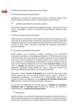 86

En CIMAS desarrollamos las siguientes áreas de trabajo:
Dinamización de procesos participativos
Participación en procesos de transformación social en diferentes ámbitos (local,
global), mediante la implicación directa y la prestación de servicios sociales.
Formulación de proyectos, consultoría y asesoría
Formulación y ejecución de proyectos de investigación propios. Asesoría y consultoría
teórica, metodológica y técnica a las diferentes administraciones públicas y otras
entidades.
Nodo de una red y centro de divulgación
CIMAS mantiene un observatorio internacional que, además de sitio de difusión, actúa
como nodo de comunicación entre instituciones, organizaciones sociales, profesionales
y población interesada, al mismo tiempo que forma parte de unas redes más extensas.
La base de datos incluye experiencias destacables de ciudadanía participativa y
desarrollo sostenible.
Formación en metodologías participativas
CIMAS organiza cursos, seminarios, jornadas, encuentros, foros, conferencias
orientadas al aprendizaje en metodologías participativas. En CIMAS consideramos que
la formación debe estar necesariamente vinculada a la práctica, de ahí la importancia
central que se da a la realización de proyectos prácticos en los entornos locales de
los/as alumnos/as o investigadores/as que participan en nuestras iniciativas, como los
cursos con la Fundación Complutense en el marco de las Escuelas de Verano, y los que
sobre las Agendas 21 organizamos anualmente en la Casa Encendida (Madrid).
Igualmente, organizamos cursos on-line con clases y tutorías de prácticas que
combinan las plataformas telemáticas con seminarios presenciales.
Organizamos también Escuelas de Ciudadanía como formación abierta para todas
aquellas personas que, aun no teniendo estudios, quieren conocer y practicar las
metodologías participativas y la promoción de la sustentabilidad. Parte de estas
Escuelas se realizan en colaboración con los programas de Formación Continua de la
UCM, mediante un convenio firmado entre ambas instituciones.
En este marco de colaboración con la UCM, apoyamos el Magíster en Investigación
Participativa para el Desarrollo Local facilitando las prácticas del alumnado y
colaborando en las Jornadas Internacionales anuales.
Publicaciones
Además de contar con artículos de diversos autores españoles y latinoamericanos en
versión digital relacionados con las metodologías participativas y temáticas específicas,
algunos de ellos publicados en la biblioteca digital de nuestra página web, contamos

 