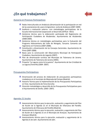 ¿En qué trabajamos?
Asesoría en Procesos Participativos
Redes Interculturales en Andalucía (dinamización de la participación en red
de las asociaciones de y para inmigrantes). Junta de Andalucía (2007-2009)
Auditoría y evaluación externa –con metodologías participativas- de la
Escuela Internacional de Cooperación al Desarrollo (IEPALA –AECI).
Asistencia técnica para la elaboración participada del Reglamento de
Participación Ciudadana de Alcobendas. Ayuntamiento de Alcobendas
(2008-2009).
Asistencia técnica en metodologías participativas para la Evaluación del
Programa Hidrosanitario del Valle de Mangola, Tanzania. Convenio con
Ingenieros sin Fronteras (2007-2008).
Constitución y dinamización de los Consejos Sectoriales. Ayuntamiento de
Pinto (2007-2008).
Bases para la construcción del Observatorio Municipal de Participación
Ciudadana. Ayuntamiento de Leganés (2007).
Plan de dinamización turística del Municipio de Talamanca de Jarama.
Ayuntamiento de Talamanca de Jarama (2005).
Proyecto "La Laguna como tú la quieres". Ayuntamiento de San Cristóbal de
La Laguna (Tenerife) (2004- 2007).

Presupuestos Participativos
Dinamización del proceso de elaboración de presupuestos participativos
ciudadanos en el municipio de Mejorada del Campo (Madrid).
Asesoría Técnica para la implementación de los Presupuestos Participativos
en Fene. Ayuntamiento de Fene (Coruña).
Dirección metodológica y desarrollo de los Presupuestos Participativos para
el Ayuntamiento de Sevilla. (2003- 2007).

Agendas 21 locales
Asesoramiento técnico para la ejecución, evaluación y seguimiento del Plan
de Acción de la Agenda 21 en el Municipio de Villanueva del Pardillo.
Ayuntamiento de Villanueva del Pardillo (Madrid).
Asesoramiento técnico para la ejecución, evaluación y seguimiento del Plan
de Acción de la Agenda 21 en el Municipio de Aranjuez. Ayuntamiento de
Aranjuez (Madrid).
Asesoramiento técnico para la ejecución, evaluación y seguimiento de la
Agenda 21 de Jaén. Ayuntamiento de Jaén.

89

 